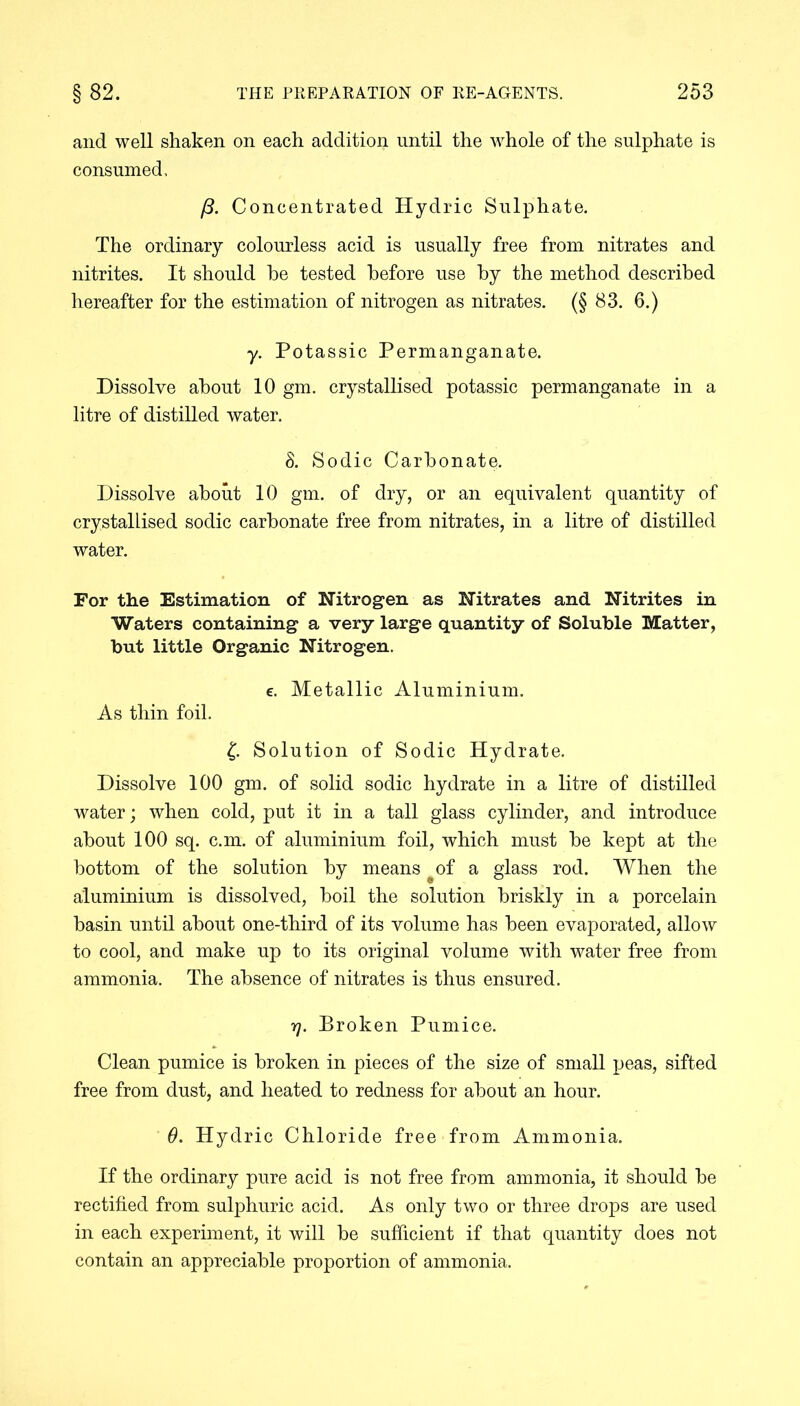 and well shaken on each addition until the whole of the sulphate is consumed. /3. Concentrated Hydric Sulphate. The ordinary colourless acid is usually free from nitrates and nitrites. It should he tested before use by the method described hereafter for the estimation of nitrogen as nitrates. (§ 83. 6.) y. Potassic Permanganate. Dissolve about 10 gm. crystallised potassic permanganate in a litre of distilled water. 8. Sodic Carbonate. Dissolve about 10 gm. of dry, or an equivalent quantity of crystallised sodic carbonate free from nitrates, in a litre of distilled water. For the Estimation of Nitrogen as Nitrates and Nitrites in Waters containing a very large quantity of Soluble Matter, but little Organic Nitrogen. e. Metallic Aluminium. As thin foil. £. Solution of Sodic Hydrate. Dissolve 100 gm. of solid sodic hydrate in a litre of distilled water; when cold, put it in a tall glass cylinder, and introduce about 100 sq. c.m. of aluminium foil, which must be kept at the bottom of the solution by means ^of a glass rod. When the aluminium is dissolved, boil the solution briskly in a porcelain basin until about one-third of its volume has been evaporated, allow to cool, and make up to its original volume with water free from ammonia. The absence of nitrates is thus ensured. rj. Broken Pumice. Clean pumice is broken in pieces of the size of small peas, sifted free from dust, and heated to redness for about an hour. 0. Hydric Chloride free from Ammonia. If the ordinary pure acid is not free from ammonia, it should be rectified from sulphuric acid. As only two or three drops are used in each experiment, it will be sufficient if that quantity does not contain an appreciable proportion of ammonia.