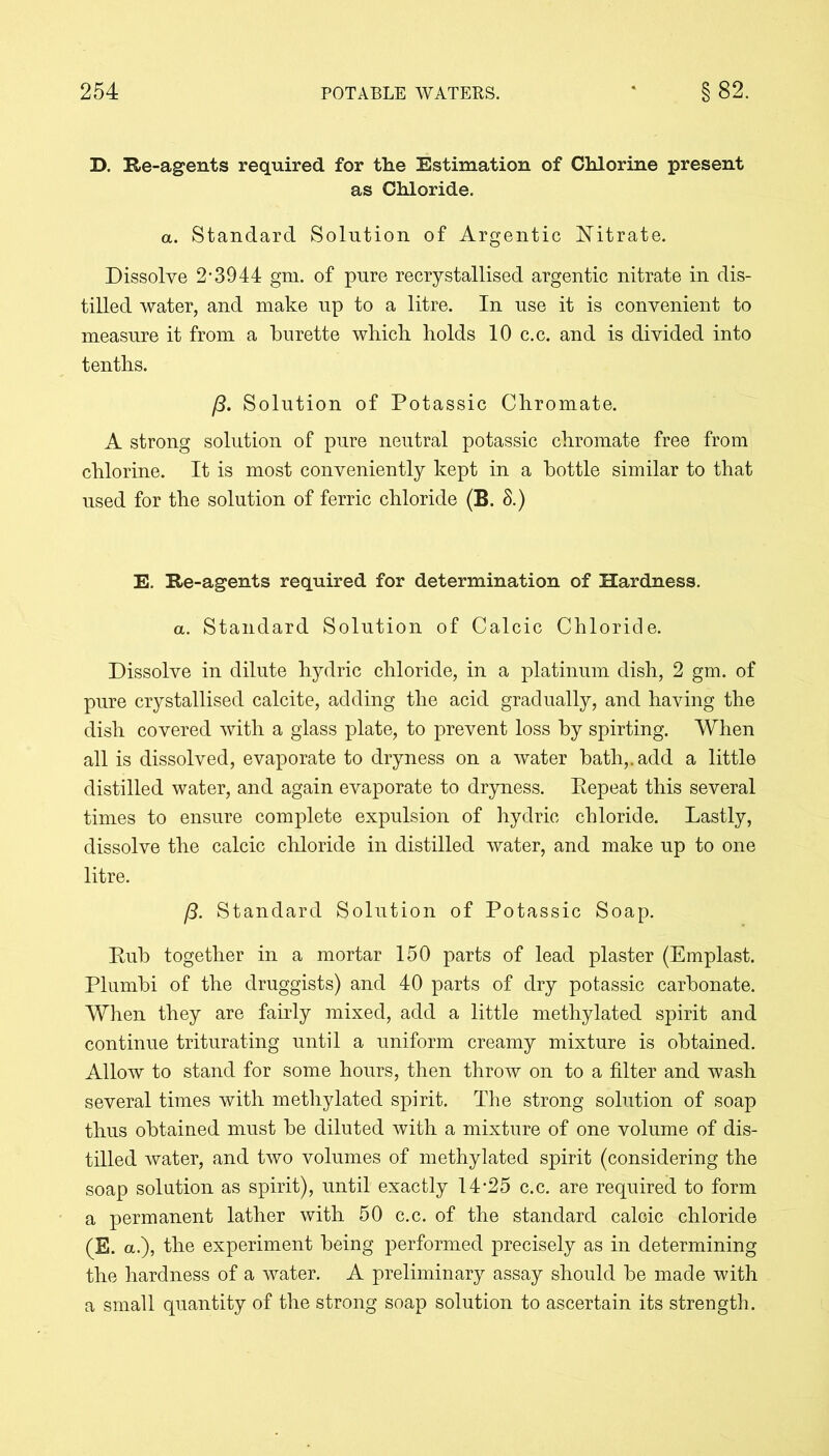 D. Re-agents required for the Estimation of Chlorine present as Chloride. a. Standard Solution of Argentic Nitrate. Dissolve 2*3944 gm. of pure recrystallised argentic nitrate in dis- tilled water, and make up to a litre. In use it is convenient to measure it from a burette which holds 10 c.c. and is divided into tenths. /?. Solution of Potassic Chromate. A strong solution of pure neutral potassic chromate free from chlorine. It is most conveniently kept in a bottle similar to that used for the solution of ferric chloride (B. 8.) E. Re-agents required for determination of Hardness. a. Standard Solution of Calcic Chloride. Dissolve in dilute hydric chloride, in a platinum dish, 2 gm. of pure crystallised calcite, adding the acid gradually, and having the dish covered with a glass plate, to prevent loss by spirting. When all is dissolved, evaporate to dryness on a water bath,, add a little distilled water, and again evaporate to dryness. Repeat this several times to ensure complete expulsion of hydric chloride. Lastly, dissolve the calcic chloride in distilled water, and make up to one litre. 13. Standard Solution of Potassic Soap. Rub together in a mortar 150 parts of lead plaster (Emplast. Plumbi of the druggists) and 40 parts of dry potassic carbonate. When they are fairly mixed, add a little methylated spirit and continue triturating until a uniform creamy mixture is obtained. Allow to stand for some hours, then throw on to a filter and wash several times with methylated spirit. The strong solution of soap thus obtained must be diluted with a mixture of one volume of dis- tilled water, and two volumes of methylated spirit (considering the soap solution as spirit), until exactly 14*25 c.c. are required to form a permanent lather with 50 c.c. of the standard caloic chloride (E. a.), the experiment being performed precisely as in determining the hardness of a water. A preliminary assay should be made with a small quantity of the strong soap solution to ascertain its strength.