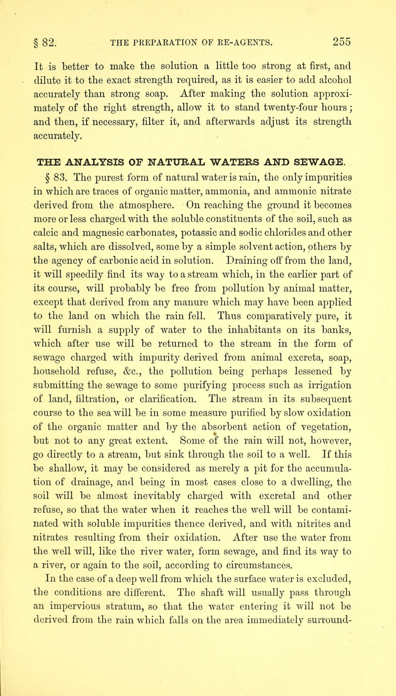 It is better to make tbe solution a little too strong at first, and dilute it to tbe exact strength required, as it is easier to add alcohol accurately than strong soap. After making the solution approxi- mately of the right strength, allow it to stand twenty-four hours; and then, if necessary, filter it, and afterwards adjust its strength accurately. THE ANALYSIS OF NATURAL WATERS AND SEWAGE. § 83. The purest form of natural water is rain, the only impurities in which are traces of organic matter, ammonia, and ammonic nitrate derived from the atmosphere. On reaching the ground it becomes more or less charged with the soluble constituents of the soil, such as calcic and magnesic carbonates, potassic and sodic chlorides and other salts, which are dissolved, some by a simple solvent action, others by the agency of carbonic acid in solution. Draining off from the land, it will speedily find its way to a stream which, in the earlier part of its course, will probably be free from pollution by animal matter, except that derived from any manure which may have been applied to the land on which the rain fell. Thus comparatively pure, it will furnish a supply of water to the inhabitants on its banks, which after use will be returned to the stream in the form of sewage charged with impurity derived from animal excreta, soap, household refuse, &c., the pollution being perhaps lessened by submitting the sewage to some purifying process such as irrigation of land, filtration, or clarification. The stream in its subsequent course to the sea will be in some measure purified by slow oxidation of the organic matter and by the absorbent action of vegetation, but not to any great extent. Some of the rain will not, however, go directly to a stream, but sink through the soil to a well. If this be shallow, it may be considered as merely a pit for the accumula- tion of drainage, and being in most cases close to a dwelling, the soil will be almost inevitably charged with excreta! and other refuse, so that the water when it reaches the well will be contami- nated with soluble impurities thence derived, and with nitrites and nitrates resulting from their oxidation. After use the water from the well will, like the river water, form sewage, and find its way to a river, or again to the soil, according to circumstances. In the case of a deep well from which the surface water is excluded, the conditions are different. The shaft will usually pass through an impervious stratum, so that the water entering it will not be derived from the rain which falls on the area immediately surround-