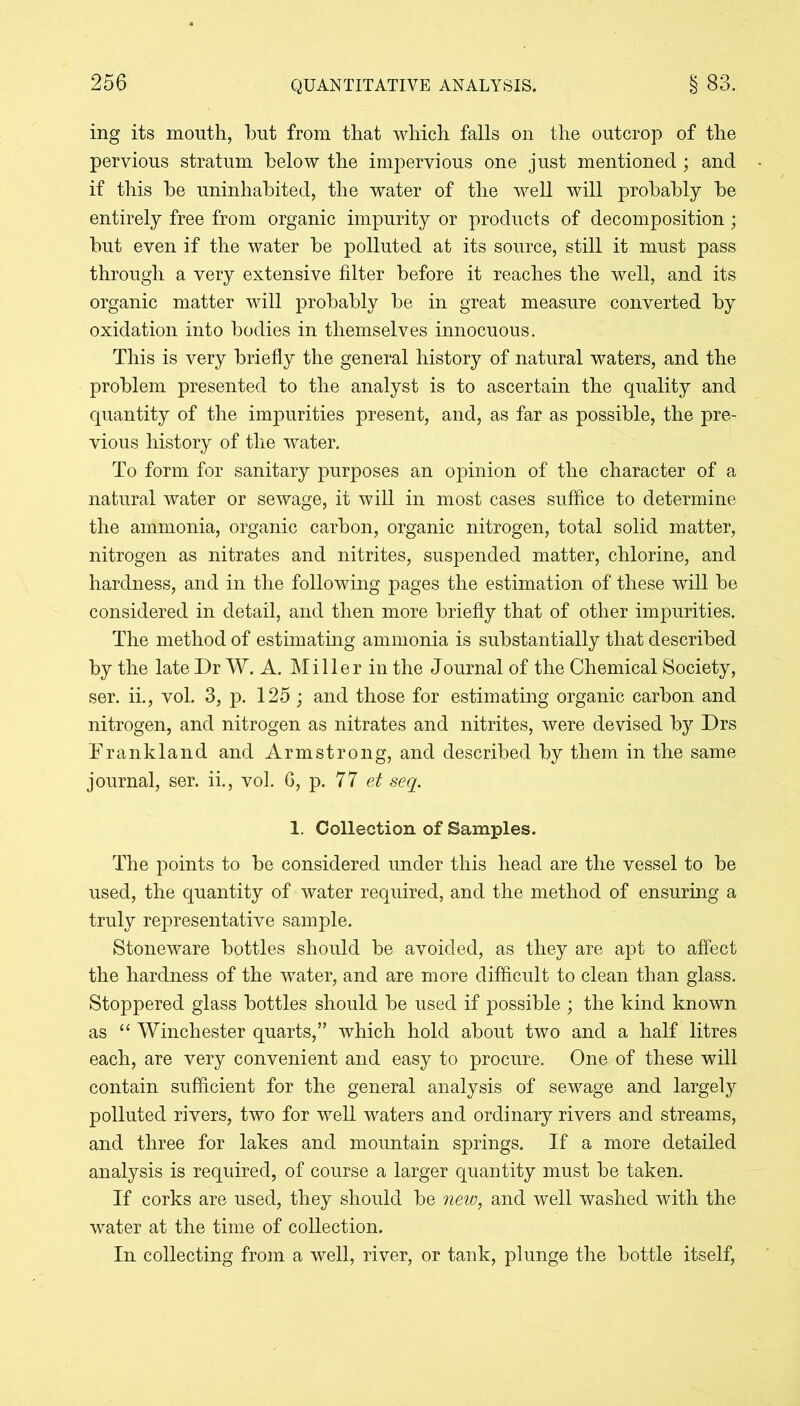 ing its mouth, but from that which falls on the outcrop of the pervious stratum below the impervious one just mentioned; and if this be uninhabited, the water of the well will probably be entirely free from organic impurity or products of decomposition; but even if the water be polluted at its source, still it must pass through a very extensive filter before it reaches the well, and its organic matter will probably be in great measure converted by oxidation into bodies in themselves innocuous. This is very briefly the general history of natural waters, and the problem presented to the analyst is to ascertain the quality and quantity of the impurities present, and, as far as possible, the pre- vious history of the water. To form for sanitary purposes an opinion of the character of a natural water or sewage, it will in most cases suffice to determine the ammonia, organic carbon, organic nitrogen, total solid matter, nitrogen as nitrates and nitrites, suspended matter, chlorine, and hardness, and in the following pages the estimation of these will be considered in detail, and then more briefly that of other impurities. The method of estimating ammonia is substantially that described by the late Dr W. A. Miller in the Journal of the Chemical Society, ser. ii., vol. 3, p. 125; and those for estimating organic carbon and nitrogen, and nitrogen as nitrates and nitrites, were devised by Drs Frankland and Armstrong, and described by them in the same journal, ser. ii., vol. 6, p. 77 et seq. 1. Collection of Samples. The points to be considered under this head are the vessel to be used, the quantity of water required, and the method of ensuring a truly representative sample. Stoneware bottles should be avoided, as they are apt to affect the hardness of the water, and are more difficult to clean than glass. Stoppered glass bottles should be used if possible ; the kind known as “ Winchester quarts,” which hold about two and a half litres each, are very convenient and easy to procure. One of these will contain sufficient for the general analysis of sewage and largely polluted rivers, two for well waters and ordinary rivers and streams, and three for lakes and mountain springs. If a more detailed analysis is required, of course a larger quantity must be taken. If corks are used, they should be new, and well washed with the water at the time of collection. In collecting from a well, river, or tank, plunge the bottle itself,