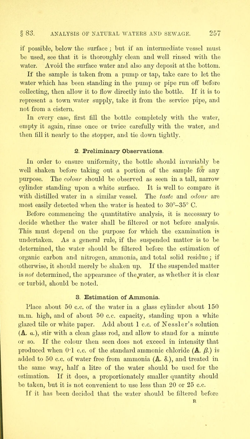 if possible, below the surface ; but if an intermediate vessel must be used, see that it is thoroughly clean and well rinsed with the water. Avoid the surface water and also any deposit at the bottom. If the sample is taken from a pump or tap, take care to let the water which has been standing in the pump or pipe run off before collecting, then allow it to flow directly into the bottle. If it is to represent a town water supply, take it from the service pipe, and not from a cistern. In every case, first fill the bottle completely with the water, empty it again, rinse once or twice carefully with the water, and then fill it nearly to the stopper, and tie down tightly. 2. Preliminary Observations. In order to ensure uniformity, the bottle should invariably be well shaken before taking out a portion of the sample for any purpose. The colour should be observed as seen in a tall, narrow cylinder standing upon a white surface. It is well to compare it with distilled water in a similar vessel. The taste and odour are most easily detected when the water is heated to 30°-35° C. Before commencing the quantitative analysis, it is necessary to decide whether the water shall be filtered or not before analysis. This must depend on the purpose for which the examination is undertaken. As a general rule, if the suspended matter is to be determined, the water should be filtered before the estimation of organic carbon and nitrogen, ammonia, and total solid residue; if otherwise, it should merely be shaken up. If the suspended matter is not determined, the appearance of the^water, as whether it is clear or turbid, should be noted. 3. Estimation of Ammonia. Place about 50 c.c. of the water in a glass cylinder about 150 m.m. high, and of about 50 c.c. capacity, standing upon a white glazed tile or white paper. Add about 1 c.c. of Hessler’s solution (A. a.), stir with a clean glass rod, and allow to stand for a minute or so. If the colour then seen does not exceed in intensity that produced when 0T c.c. of the standard ammonic chloride (A. (3.) is added to 50 c.c. of water free from ammonia (A. 3.), and treated in the same way, half a litre of the water should be used for the estimation. If it does, a proportionately smaller quantity should be taken, but it is not convenient to use less than 20 or 25 c.c. If it has been decided that the water should be filtered before R