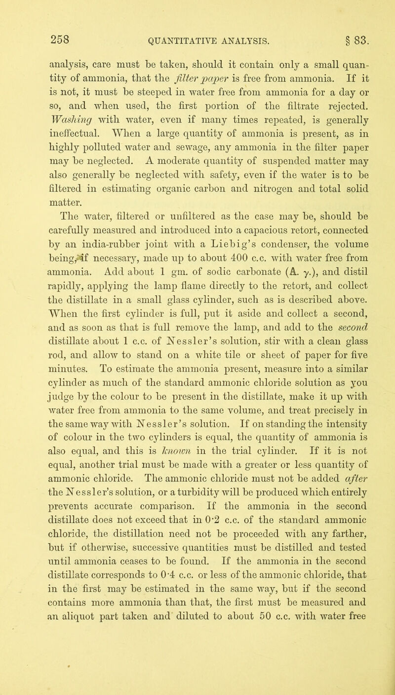 analysis, care must be taken, should it contain only a small quan- tity of ammonia, that the filter paper is free from ammonia. If it is not, it must be steeped in water free from ammonia for a day or so, and when used, the first portion of the filtrate rejected. Washing with water, even if many times repeated, is generally ineffectual. When a large quantity of ammonia is present, as in highly polluted water and sewage, any ammonia in the filter paper may be neglected. A moderate quantity of suspended matter may also generally be neglected with safety, even if the water is to be filtered in estimating organic carbon and nitrogen and total solid matter. The water, filtered or unfiltered as the case may be, should be carefully measured and introduced into a capacious retort, connected by an india-rubber joint with a Liebig’s condenser, the volume being^lf necessary, made up to about 400 c.c. with water free from ammonia. Add about 1 gm. of sodic carbonate (A. y.), and distil rapidly, applying the lamp flame directly to the retort, and collect the distillate in a small glass cylinder, such as is described above. When the first cylinder is full, put it aside and collect a second, and as soon as that is full remove the lamp, and add to the second distillate about 1 c.c. of Kessler’s solution, stir with a clean glass rod, and allow to stand on a white tile or sheet of paper for five minutes. To estimate the ammonia present, measure into a similar cylinder as much of the standard ammonic chloride solution as you judge by the colour to be present in the distillate, make it up with water free from ammonia to the same volume, and treat precisely in the same way with Kessler’s solution. If on standing the intensity of colour in the two cylinders is equal, the quantity of ammonia is also equal, and this is known in the trial cylinder. If it is not equal, another trial must be made with a greater or less quantity of ammonic chloride. The ammonic chloride must not be added after the Kessler’s solution, or a turbidity will be produced which entirely prevents accurate comparison. If the ammonia in the second distillate does not exceed that in 0*2 c.c. of the standard ammonic chloride, the distillation need not be proceeded with any farther, but if otherwise, successive quantities must be distilled and tested until ammonia ceases to be found. If the ammonia in the second distillate corresponds to 0*4 c.c. or less of the ammonic chloride, that in the first may be estimated in the same way, but if the second contains more ammonia than that, the first must be measured and an aliquot part taken and' diluted to about 50 c.c. with water free