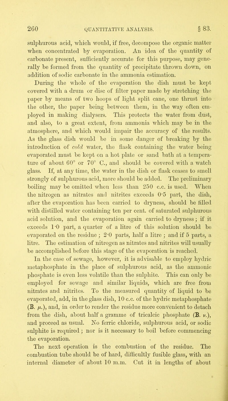 sulphurous acid, which would, if free, decompose the organic matter when concentrated by evaporation. An idea of the quantity of carbonate present, sufficiently accurate for this purpose, may gene- rally be formed from the quantity of precipitate thrown down, on addition of sodic carbonate in the ammonia estimation. During the whole of the evaporation the dish must be kept covered with a drum or disc of filter paper made by stretching the paper by means of two hoops of light split cane, one thrust into the other, the paper being between them, in the way often em- ployed in making dialysers. This protects the water from dust, and also, to a great extent, from ammonia which may be in the atmosphere, and which would impair the accuracy of the results. As the glass dish would be in some danger of breaking by the introduction of cold water, the flask containing the water being evaporated must be kept on a hot plate or sand bath at a tempera- ture of about 60° or 70° C., and should be covered with a watch glass. If, at any time, the water in the dish or flask ceases to smell strongly of sulphurous acid, more should be added. The preliminary boiling may be omitted when less than 250 c.c. is used. When the nitrogen as nitrates and nitrites exceeds 0-5 part, the dish, after the evaporation has been carried to dryness, should be filled with distilled water containing ten per cent, of saturated sulphurous acid solution, and the evaporation again carried to dryness; if it exceeds 1 ’0 part, a quarter of a litre of this solution should be evaporated on the residue ; 2'0 parts, half a litre ; and if 5 parts, a litre. The estimation of nitrogen as nitrates and nitrites will usually be accomplished before this stage of the evaporation is reached. In the case of sewage, however, it is advisable to employ hydric metaphosphate in the place of sulphurous acid, as the ammonic phosphate is even less volatile than the sulphite. This can only be employed for sewage and similar liquids, which are free from nitrates and nitrites. To the measured quantity of liquid to be evaporated, add, in the glass dish, 10 c.c. of the hydric metaphosphate (E. ix.), and, in order to render the residue more convenient to detach from the dish, about half a gramme of tricalcic phosphate (B. v.), and proceed as usual. No ferric chloride, sulphurous acid, or sodic sulphite is required ; nor is it necessary to boil before commencing the evaporation. The next operation is the combustion of the residue. The combustion tube should be of hard, difficultly fusible glass, with an internal diameter of about 10 m.m. Cut it in lengths of about