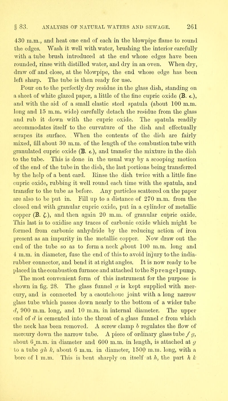 430 m.m., and heat one end of each in the blowpipe flame to round the edges. Wash it well with water, brushing the interior carefully with a tube brush introduced at the end whose edges have been rounded, rinse with distilled water, and dry in an oven. When dry, draw olf and close, at the blowpipe, the end whose edge has been left sharp. The tube is then ready for use. Pour on to the perfectly dry residue in the glass dish, standing on a sheet of white glazed paper, a little of the fine cupric oxide (E. e.), and with the aid of a small elastic steel spatula (about 100 m.m. long and 15 m.m. wide) carefully detach the residue from the glass and rub it down with the cupric oxide. The spatula readily accommodates itself to the curvature of the dish and effectually scrapes its surface. When the contents of the dish are fairly mixed, fill about 30 m.m. of the length of the combustion tube with granulated cupric oxide (E. e.), and transfer the mixture in the dish to the tube. This is done in the usual way by a scooping motion of the end of the tube in the dish, the last portions being transferred by the help of a bent card. Rinse the dish twice with a little fine cupric oxide, rubbing it well round each time with the spatula, and transfer to the tube as before. Any particles scattered on the paper are also to be put in. Fill up to a distance of 270 m.m. from the closed end with granular cupric oxide, put in a cylinder of metallic copper (B. £.), and then again 20 m.m. of granular cupric oxide. This last is to oxidise any traces of carbonic oxide which might be formed from carbonic anhydride by the reducing action of iron present as an impurity in the metallic copper. Flow draw out the end of the tube so as to form a neck ^bout 100 m.m. long and 4 m.m. in diameter, fuse the end of this to avoid injury to the india- rubber connector, and bend it at right angles. It is now ready to be placed in the combustion furnace and attached to the Sprengel pump. The most convenient form of this instrument for the purpose is shown in fig. 28. The glass funnel a is kept supplied with mer- cury, and is connected by a caoutchouc joint with a long narrow glass tube which passes down nearly to the bottom of a wider tube d, 900 m.m. long, and 10 m.m. in internal diameter. The upper end of d is cemented into the throat of a glass funnel c from which the neck has been removed. A screw clamp b regulates the flow of mercury down the narrow tube. A piece of ordinary glass tube / g, about 6jn.m. in diameter and 600 m.m. in length, is attached at g to a tube gli k, about 6 m.m. in diameter, 1500 m.m. long, with a bore of 1 m.m. This is bent sharply on itself at h, the part h k