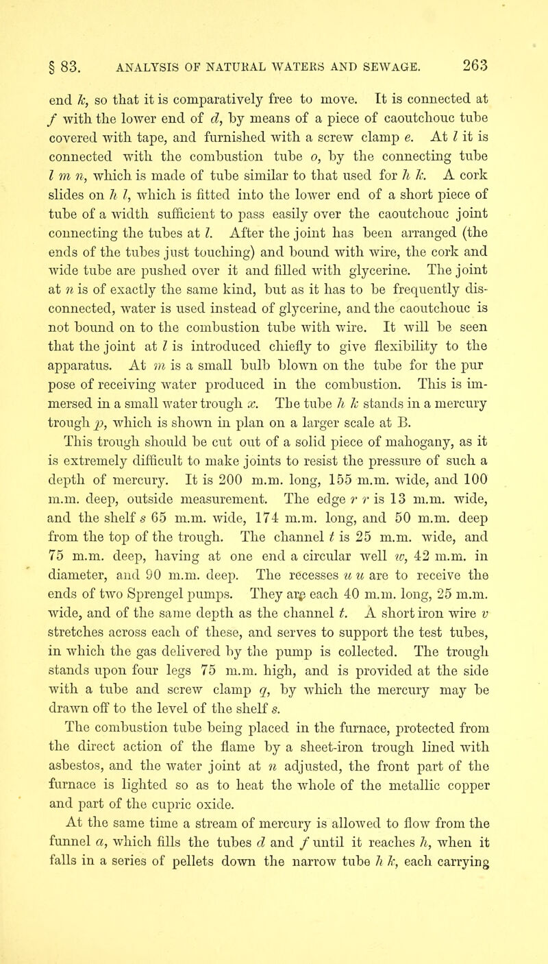 end k, so that it is comparatively free to move. It is connected at / with the lower end of d, by means of a piece of caoutchouc tube covered with tape, and furnished with a screw clamp e. At l it is connected with the combustion tube o, by the connecting tube l m n, which is made of tube similar to that used for hk. A cork slides on h l, which is fitted into the lower end of a short piece of tube of a width sufficient to pass easily over the caoutchouc joint connecting the tubes at l. After the joint has been arranged (the ends of the tubes just touching) and bound with wire, the cork and wide tube are pushed over it and filled with glycerine. The joint at n is of exactly the same kind, but as it has to be frequently dis- connected, water is used instead of glycerine, and the caoutchouc is not bound on to the combustion tube with wire. It will be seen that the joint at l is introduced chiefly to give flexibility to the apparatus. At m is a small bulb blown on the tube for the pur pose of receiving water produced in the combustion. This is im- mersed in a small water trough x. The tube h k stands in a mercury trough p, which is shown in plan on a larger scale at B. This trough should be cut out of a solid piece of mahogany, as it is extremely difficult to make joints to resist the pressure of such a depth of mercury. It is 200 m.m. long, 155 m.m. wide, and 100 m.m. deep, outside measurement. The edge r r is 13 m.m. wide, and the shelf's 65 m.m. wide, 174 m.m. long, and 50 m.m. deep from the top of the trough. The channel t is 25 m.m. wide, and 75 m.m. deep, having at one end a circular well w, 42 m.m. in diameter, and 90 m.m. deep. The recesses u u are to receive the ends of two Sprengel pumps. They ar# each 40 m.m. long, 25 m.m. wide, and of the same depth as the channel t. A short iron wire v stretches across each of these, and serves to support the test tubes, in which the gas delivered by the pump is collected. The trough stands upon four legs 75 m.m. high, and is provided at the side with a tube and screw clamp q, by which the mercury may be drawn off to the level of the shelf s. The combustion tube being placed in the furnace, protected from the direct action of the flame by a sheet-iron trough lined with asbestos, and the water joint at n adjusted, the front part of the furnace is lighted so as to heat the whole of the metallic copper and part of the cupric oxide. At the same time a stream of mercury is allowed to flow from the funnel a, which fills the tubes d and / until it reaches h, when it falls in a series of pellets down the narrow tube li k, each carrying