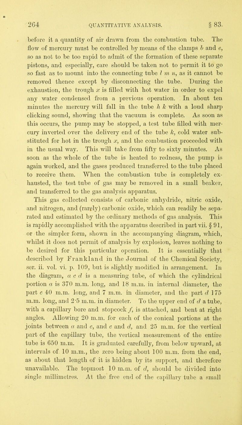 before it a quantity of air drawn from the combustion tube. The flow of mercury must be controlled by means of the clamps b and e, so as not to be too rapid to admit of the formation of these separate pistons, and especially, care should be taken not to permit it to go so fast as to mount into the connecting tube l m n, as it cannot be removed thence except by disconnecting the tube. During the exhaustion, the trough x is filled with hot water in order to expel any water condensed from a previous operation. In about ten minutes the mercury will fall in the tube li k with a loud sharp clicking sound, showing that the vacuum is complete. As soon as this occurs, the pump may be stopped, a test tube filled with mer- cury inverted over the delivery end of the tube k, cold water sub- stituted for hot in the trough x, and the combustion proceeded with in the usual way. This will take from fifty to sixty minutes. As soon as the whole of the tube is heated to redness, the pump is again worked, and the gases produced transferred to the tube placed to receive them. When the combustion tube is completely ex- hausted, the test tube of gas may be removed in a small beaker, and transferred to the gas analysis apparatus. This gas collected consists of carbonic anhydride, nitric oxide, and nitrogen, and (rarely) carbonic oxide, which can readily be sepa- rated and estimated by the ordinary methods of gas analysis. This is rapidly accomplished with the apparatus described in part vii. § 91, or the simpler form, shown in the accompanying diagram, which, whilst it does not permit of analysis by explosion, leaves nothing to be desired for this particular operation. It is essentially that described by Frank land in the Journal of the Chemical Society, ser. ii. vol. vi. p. 109, but is slightly modified in arrangement. In the diagram, a c d is a measuring tube, of which the cylindrical portion a is 370 m.m. long, and 18 m.m. in internal diameter, the part c 40 m.m. long, and 7 m.m. in diameter, and the part d 175 m.m. long, and 2'5 m.m. in diameter. To the upper end of d a tube, with a capillary bore and stopcock /, is attached, and bent at right angles. Allowing 20 m.m. for each of the conical portions at the joints between a and c, and c and d, and 25 m.m. for the vertical part of the capillary tube, the vertical measurement of the entire tube is 650 m.m. It is graduated carefully, from below upward, at intervals of 10 m.m., the zero being about 100 m.m. from the end, as about that length of it is hidden by its support, and therefore unavailable. The topmost 10 m.m. of d, should be divided into single millimetres. At the free end of the capillary tube a small
