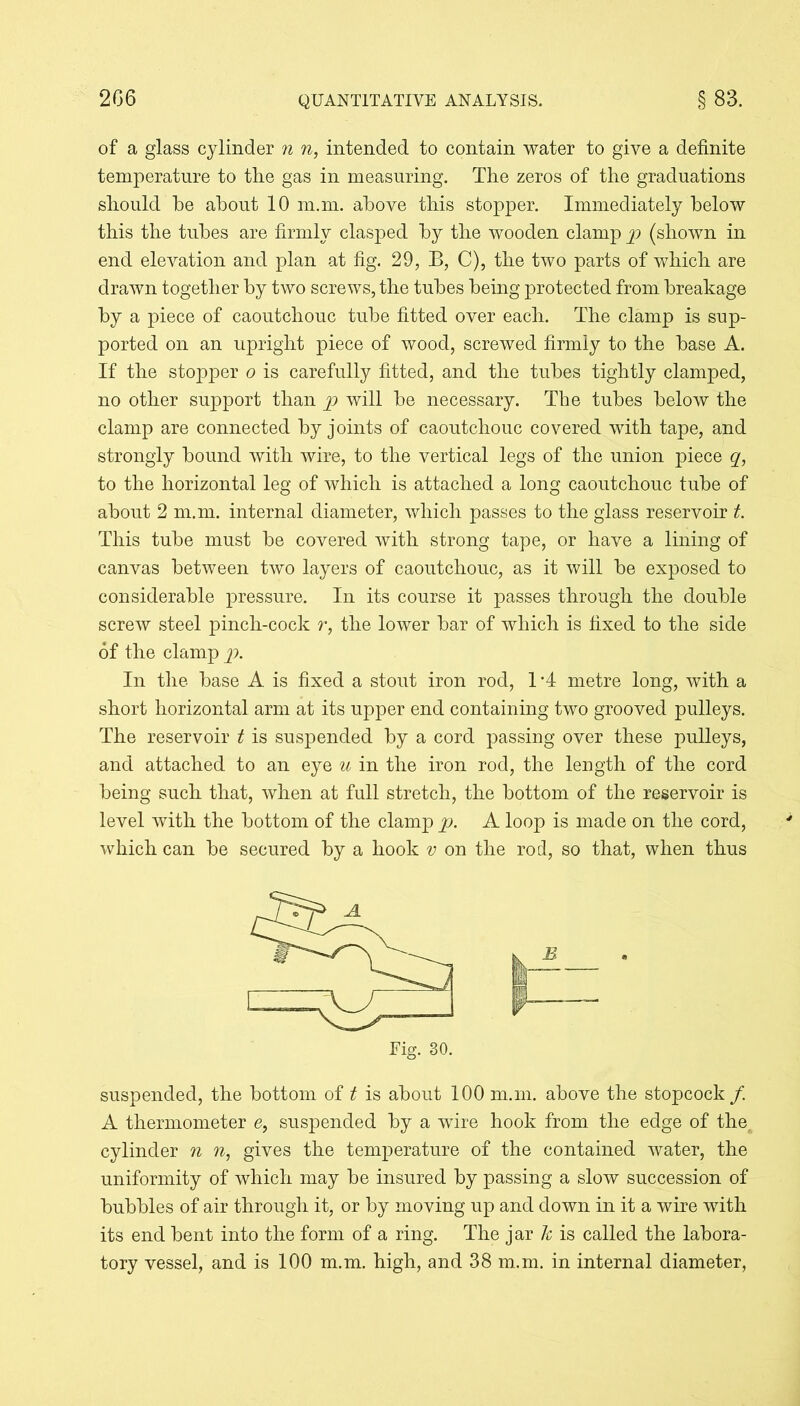 of a glass cylinder n n, intended to contain water to give a definite temperature to the gas in measuring. The zeros of the graduations should he about 10 m.m. above this stopper. Immediately below this the tubes are firmly clasped by the wooden clamp p (shown in end elevation and plan at fig. 29, B, C), the two parts of which are drawn together by two screws, the tubes being protected from breakage by a piece of caoutchouc tube fitted over each. The clamp is sup- ported on an upright piece of wood, screwed firmly to the base A. If the stopper o is carefully fitted, and the tubes tightly clamped, no other support than p will be necessary. The tubes below the clamp are connected by joints of caoutchouc covered with tape, and strongly bound with wire, to the vertical legs of the union piece q, to the horizontal leg of which is attached a long caoutchouc tube of about 2 m.m. internal diameter, which passes to the glass reservoir t. This tube must be covered with strong tape, or have a lining of canvas between two layers of caoutchouc, as it will be exposed to considerable pressure. In its course it passes through the double screw steel pinch-cock r, the lower bar of which is fixed to the side of the clamp p. In the base A is fixed a stout iron rod, 1 *4 metre long, with a short horizontal arm at its upper end containing two grooved pulleys. The reservoir t is suspended by a cord passing over these pulleys, and attached to an eye u in the iron rod, the length of the cord being such that, when at full stretch, the bottom of the reservoir is level with the bottom of the clamp p. A loop is made on the cord, which can be secured by a hook v on the rod, so that, when thus suspended, the bottom of t is about 100 m.m. above the stopcock /. A thermometer e, suspended by a wire hook from the edge of the cylinder n n, gives the temperature of the contained water, the uniformity of which may be insured by passing a slow succession of bubbles of air through it, or by moving up and down in it a wire with its end bent into the form of a ring. The jar h is called the labora- tory vessel, and is 100 m.m. high, and 38 m.m. in internal diameter, B
