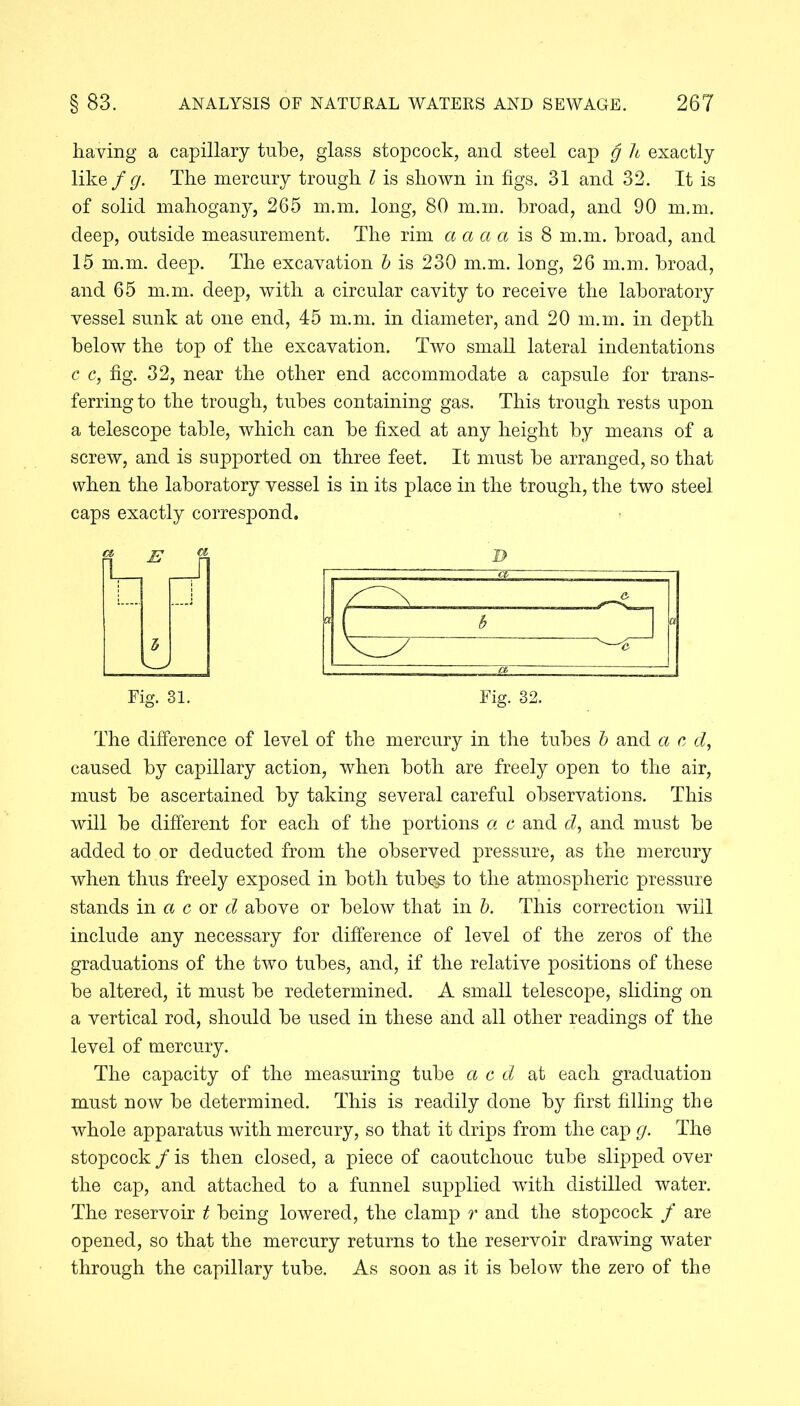 having a capillary tube, glass stopcock, and steel cap g h exactly like f g. The mercury trough l is shown in figs. 31 and 32. It is of solid mahogany, 265 m.m. long, 80 m.m. broad, and 90 m.m. deep, outside measurement. The rim a a a a is 8 m.m. broad, and 15 m.m. deep. The excavation b is 230 m.m. long, 26 m.m. broad, and 65 m.m. deep, with a circular cavity to receive the laboratory vessel sunk at one end, 45 m.m. in diameter, and 20 m.m. in depth below the top of the excavation. Two small lateral indentations c c, fig. 32, near the other end accommodate a capsule for trans- ferring to the trough, tubes containing gas. This trough rests upon a telescope table, which can be fixed at any height by means of a screw, and is supported on three feet. It must be arranged, so that when the laboratory vessel is in its place in the trough, the two steel caps exactly correspond. Fig. 31. Fig. 32. The difference of level of the mercury in the tubes b and a c d, caused by capillary action, when both are freely open to the air, must be ascertained by taking several careful observations. This will be different for each of the portions a c and d, and must be added to or deducted from the observed pressure, as the mercury when thus freely exposed in both tub^ to the atmospheric pressure stands in a c or d above or below that in b. This correction will include any necessary for difference of level of the zeros of the graduations of the two tubes, and, if the relative positions of these be altered, it must be redetermined. A small telescope, sliding on a vertical rod, should be used in these and all other readings of the level of mercury. The capacity of the measuring tube a c d at each graduation must now be determined. This is readily done by first filling the whole apparatus with mercury, so that it drips from the cap g. The stopcock / is then closed, a piece of caoutchouc tube slipped over the cap, and attached to a funnel supplied with distilled water. The reservoir t being lowered, the clamp r and the stopcock / are opened, so that the mercury returns to the reservoir drawing water through the capillary tube. As soon as it is below the zero of the