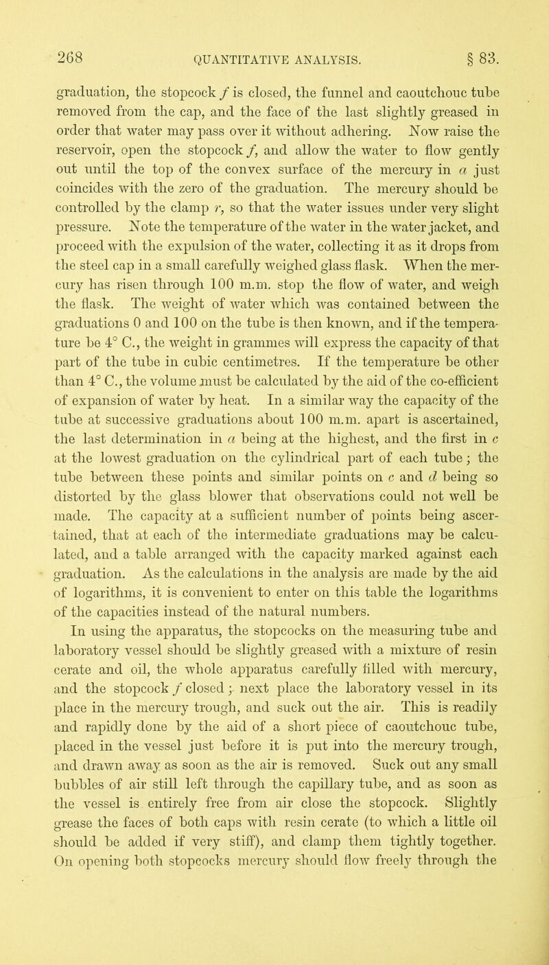 graduation, the stopcock / is closed, the funnel and caoutchouc tube removed from the cap, and the face of the last slightly greased in order that water may pass over it without adhering, blow raise the reservoir, open the stopcock /, and allow the water to flow gently out until the top of the convex surface of the mercury in a just coincides with the zero of the graduation. The mercury should be controlled by the clamp r, so that the water issues under very slight pressure. Note the temperature of the water in the water jacket, and proceed with the expulsion of the water, collecting it as it drops from the steel cap in a small carefully weighed glass flask. When the mer- cury has risen through 100 m.m. stop the flow of water, and weigh the flask. The weight of water which was contained between the graduations 0 and 100 on the tube is then known, and if the tempera- ture be 4° C., the weight in grammes will express the capacity of that part of the tube in cubic centimetres. If the temperature be other than 4° C., the volume must be calculated by the aid of the co-efficient of expansion of water by heat. In a similar way the capacity of the tube at successive graduations about 100 m.m. apart is ascertained, the last determination in a being at the highest, and the first in c at the lowest graduation on the cylindrical part of each tube; the tube between these points and similar points on c and d being so distorted by the glass blower that observations could not well be made. The capacity at a sufficient number of points being ascer- tained, that at each of the intermediate graduations may be calcu- lated, and a table arranged with the capacity marked against each graduation. As the calculations in the analysis are made by the aid of logarithms, it is convenient to enter on this table the logarithms of the capacities instead of the natural numbers. In using the apparatus, the stopcocks on the measuring tube and laboratory vessel should be slightly greased with a mixture of resin cerate and oil, the whole apparatus carefully filled with mercury, and the stopcock / closed; next place the laboratory vessel in its place in the mercury trough, and suck out the air. This is readily and rapidly done by the aid of a short piece of caoutchouc tube, placed in the vessel just before it is put into the mercury trough, and drawn away as soon as the air is removed. Suck out any small bubbles of air still left through the capillary tube, and as soon as the vessel is entirely free from air close the stopcock. Slightly grease the faces of both caps with resin cerate (to which a little oil should be added if very stiff), and clamp them tightly together. On opening both stopcocks mercury should flow freely through the