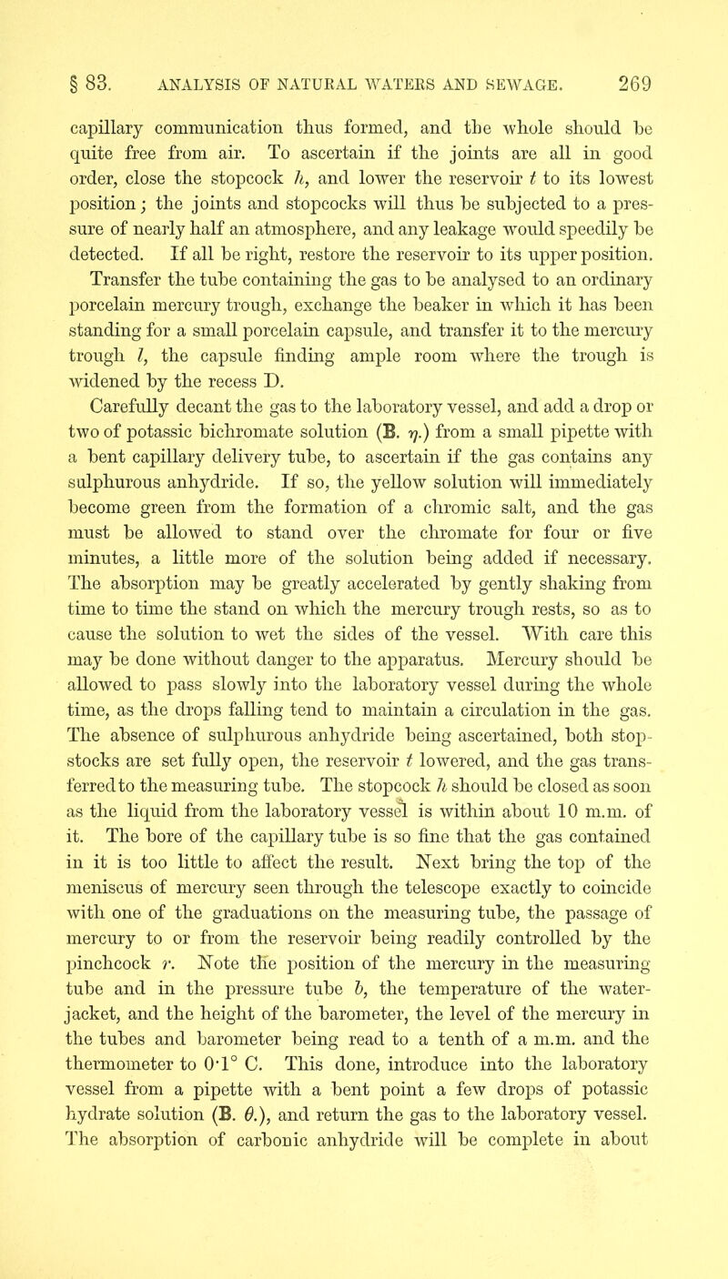 capillary communication thus formed, and the whole should he quite free from air. To ascertain if the joints are all in good order, close the stopcock h, and lower the reservoir t to its lowest position; the joints and stopcocks will thus he subjected to a pres- sure of nearly half an atmosphere, and any leakage would speedily he detected. If all he right, restore the reservoir to its upper position. Transfer the tube containing the gas to he analysed to an ordinary porcelain mercury trough, exchange the beaker in which it has been standing for a small porcelain capsule, and transfer it to the mercury trough Z, the capsule finding ample room where the trough is widened by the recess D. Carefully decant the gas to the laboratory vessel, and add a drop or two of potassic bichromate solution (E. y.) from a small pipette with a bent capillary delivery tube, to ascertain if the gas contains any sulphurous anhydride. If so, the yellow solution will immediately become green from the formation of a chromic salt, and the gas must be allowed to stand over the chromate for four or five minutes, a little more of the solution being added if necessary. The absorption may be greatly accelerated by gently shaking from time to time the stand on which the mercury trough rests, so as to cause the solution to wet the sides of the vessel. With care this may be done without danger to the apparatus. Mercury should be allowed to pass slowly into the laboratory vessel during the whole time, as the drops falling tend to maintain a circulation in the gas. The absence of sulphurous anhydride being ascertained, both stop- stocks are set fully open, the reservoir t lowered, and the gas trans- ferred to the measuring tube. The stopcock h should be closed as soon as the liquid from the laboratory vessel is within about 10 m.m. of it. The bore of the capillary tube is so fine that the gas contained in it is too little to affect the result. Next bring the top of the meniscus of mercury seen through the telescope exactly to coincide with one of the graduations on the measuring tube, the passage of mercury to or from the reservoir being readily controlled by the pinchcock r. Note the position of the mercury in the measuring tube and in the pressure tube b, the temperature of the water- jacket, and the height of the barometer, the level of the mercury in the tubes and barometer being read to a tenth of a m.m. and the thermometer to 0T° C. This done, introduce into the laboratory vessel from a pipette with a bent point a few drops of potassic hydrate solution (B. 6.), and return the gas to the laboratory vessel. The absorption of carbonic anhydride will be complete in about