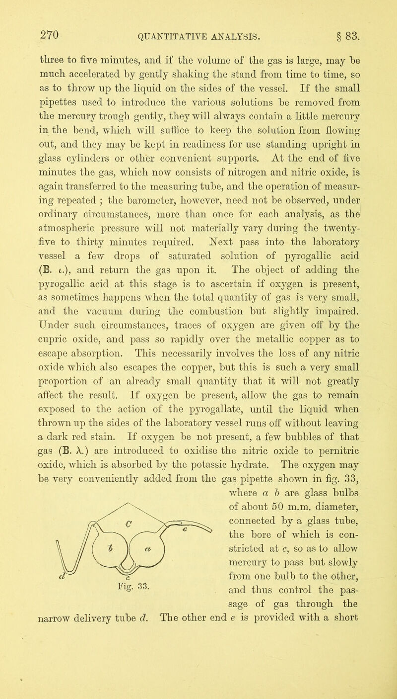 three to five minutes, and if the volume of the gas is large, may he much accelerated by gently shaking the stand from time to time, so as to throw up the liquid on the sides of the vessel. If the small pipettes used to introduce the various solutions be removed from the mercury trough gently, they will always contain a little mercury in the bend, which will suffice to keep the solution from flowing out, and they may be kept in readiness for use standing upright in glass cylinders or other convenient supports. At the end of five minutes the gas, which now consists of nitrogen and nitric oxide, is again transferred to the measuring tube, and the operation of measur- ing repeated; the barometer, however, need not be observed, under ordinary circumstances, more than once for each analysis, as the atmospheric pressure will not materially vary during the twenty- five to thirty minutes required. Next pass into the laboratory vessel a few drops of saturated solution of pyrogallic acid (B. i.), and return the gas upon it. The object of adding the pyrogallic acid at this stage is to ascertain if oxygen is present, as sometimes happens when the total quantity of gas is very small, and the vacuum during the combustion but slightly impaired. Under such circumstances, traces of oxygen are given off by the cupric oxide, and pass so rapidly over the metallic copper as to escape absorption. This necessarily involves the loss of any nitric oxide which also escapes the copper, but this is such a very small proportion of an already small quantity that it will not greatly affect the result. If oxygen be present, allow the gas to remain exposed to the action of the pyrogallate, until the liquid when thrown up the sides of the laboratory vessel runs off without leaving a dark red stain. If oxygen be not present, a few bubbles of that gas (B. A.) are introduced to oxidise the nitric oxide to pernitric oxide, which is absorbed by the potassic hydrate. The oxygen may be very conveniently added from the gas pipette shown in fig. 33, where a b are glass bulbs of about 50 m.m. diameter, connected by a glass tube, the bore of which is con- stricted at c, so as to allow mercury to pass but slowly from one bulb to the other, and thus control the pas- sage of gas through the narrow delivery tube d. The other end e is provided with a short