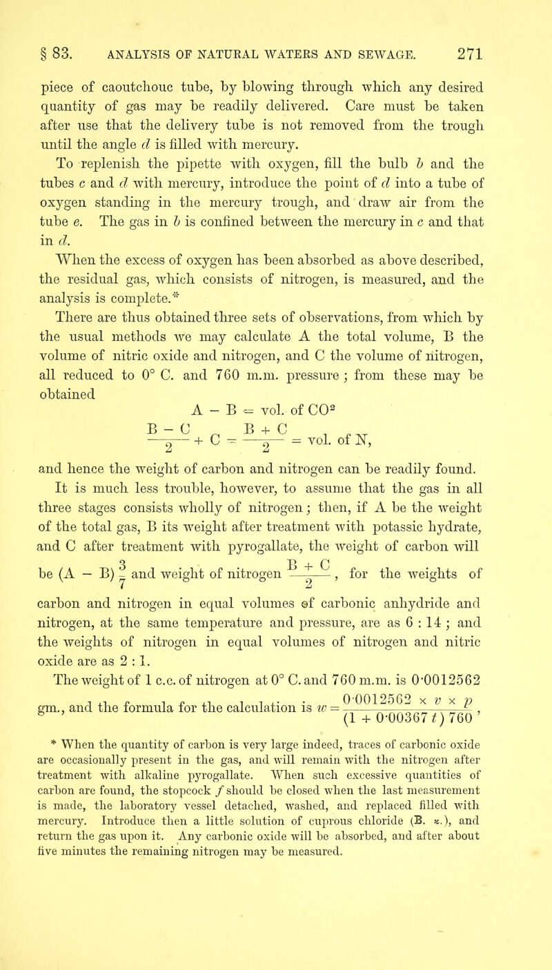 piece of caoutchouc tube, by blowing through which any desired quantity of gas may he readily delivered. Care must he taken after use that the delivery tube is not removed from the trough until the angle d is filled with mercury. To replenish the pipette with oxygen, fill the bulb b and the tubes c and d with mercury, introduce the point of d into a tube of oxygen standing in the mercury trough, and draw air from the tube e. The gas in b is confined between the mercury in c and that in d. When the excess of oxygen has been absorbed as above described, the residual gas, which consists of nitrogen, is measured, and the analysis is complete.* There are thus obtained three sets of observations, from which by the usual methods we may calculate A the total volume, B the volume of nitric oxide and nitrogen, and C the volume of nitrogen, all reduced to 0° C. and 760 m.m. pressure; from these may be obtained A - B + C - «= vol. of CO2 5-±T=voL of Iff, and hence the weight of carbon and nitrogen can be readily found. It is much less trouble, however, to assume that the gas in all three stages consists wholly of nitrogen; then, if A be the weight of the total gas, B its weight after treatment with potassic hydrate, and C after treatment with pyrogallate, the weight of carbon will be (A — B) ? and weight of nitrogen ^ - , 7 2 for the weights of carbon and nitrogen in equal volumes ©f carbonic anhydride and nitrogen, at the same temperature and pressure, are as 6 : 14 ; and the weights of nitrogen in equal volumes of nitrogen and nitric oxide are as 2 : 1. The weight of 1 c.c. of nitrogen at 0° C. and 760 m.m. is 0,0012562 gm., and the formula for the calculation is id — 0 001256.. x v x p 6 ’ (1 + 0-00367*) 760’ * When the quantity of carbon is very large indeed, traces of carbonic oxide are occasionally present in the gas, and will remain with the nitrogen after treatment with alkaline pyrogallate. When such excessive quantities of carbon are found, the stopcock / should be closed when the last measurement is made, the laboratory vessel detached, washed, and replaced filled with mercury. Introduce then a little solution of cuprous chloride (B. «.), and return the gas upon it. Any carbonic oxide will be absorbed, and after about five minutes the remaining nitrogen may be measured.
