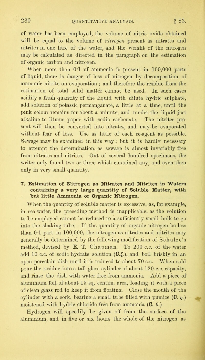 of water has been employed, the volume of nitric oxide obtained will be equal to the volume of nitrogen present as nitrates and nitrites in one litre of the water, and the weight of the nitrogen may be calculated as directed in the paragraph on the estimation of organic carbon and nitrogen. When more than 0T of ammonia is present in 100,000 parts of liquid, there is danger of loss of nitrogen by decomposition of ammonic nitrite on evaporation; and therefore the residue from the estimation of total solid matter cannot be used. In such cases acidify a fresh quantity of the liquid with dilute hydric sulphate, add solution of potassic permanganate, a little at a time, until the pink colour remains for about a minute, and render the liquid just alkaline to litmus paper with sodic carbonate. The nitrites pre- sent will then be converted into nitrates, and may be evaporated without fear of loss. Use as little of each re-agent as possible. Sewage may be examined in this way; but it is hardly necessary to attempt the determination, as sewage is almost invariably free from nitrates and nitrites. Out of several hundred specimens, the writer only found two or three which contained any, and even then only in very small quantity. 7. Estimation of Nitrogen as Nitrates and Nitrites in Waters containing a very large quantity of Soluble Matter, with but little Ammonia or Organic Nitrogen. When the quantity of soluble matter is excessive, as, for example, in sea-water, the preceding method is inapplicable, as the solution to be employed cannot be reduced to a sufficiently small bulk to go into the shaking tube. If the quantity of organic nitrogen be less than 0T part in 100,000, the nitrogen as nitrates and nitrites may generally be determined by the following modification of Schulze’s method, devised by E. T. Chapman. To 200 c.c. of the water add 10 c.c. of sodic hydrate solution (C.£.), and boil briskly in an open porcelain dish until it is reduced to about 70 c.c. When cold pour the residue into a tall glass cylinder of about 120 c.c. capacity, and rinse the dish with water free from ammonia. Add a piece of aluminium foil of about 15 sq. centim. area, loading it with a piece of clean glass rod to keep it from floating. Close the mouth of the cylinder with a cork, bearing a small tube filled with pumice (C. y.) moistened with hydric chloride free from ammonia (C. 6.) Hydrogen will speedily be given off from the surface of the aluminium, and in five or six hours the whole of the nitrogen as