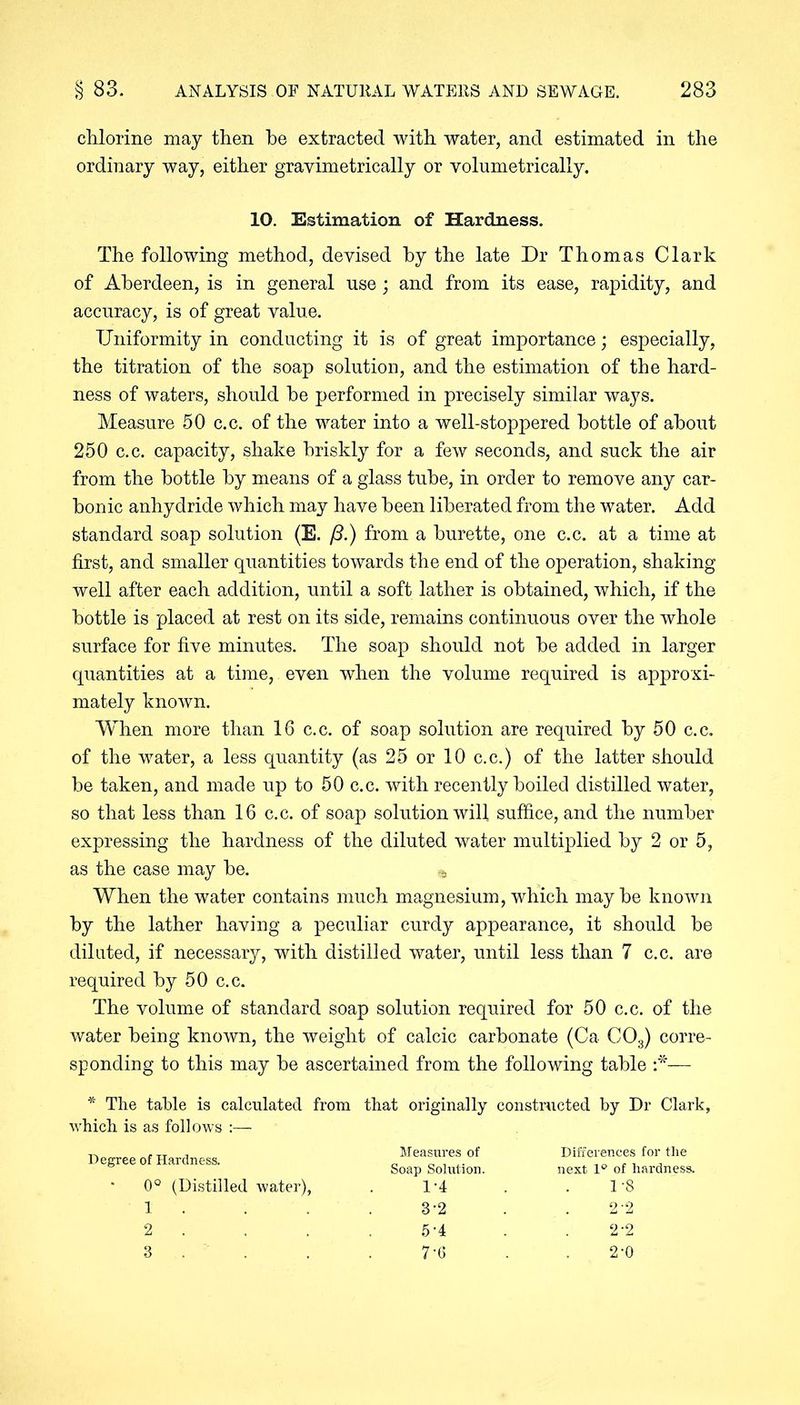 chlorine may then he extracted with water, and estimated in the ordinary way, either gravimetrically or volumetrically. 10. Estimation of Hardness. The following method, devised by the late Dr Thomas Clark of Aberdeen, is in general use; and from its ease, rapidity, and accuracy, is of great value. Uniformity in conducting it is of great importance; especially, the titration of the soap solution, and the estimation of the hard- ness of waters, should he performed in precisely similar ways. Measure 50 c.c. of the water into a well-stoppered bottle of about 250 c.c. capacity, shake briskly for a few seconds, and suck the air from the bottle by means of a glass tube, in order to remove any car- bonic anhydride which may have been liberated from the water. Add standard soap solution (E. /3.) from a burette, one c.c. at a time at first, and smaller quantities towards the end of the operation, shaking well after each addition, until a soft lather is obtained, which, if the bottle is placed at rest on its side, remains continuous over the whole surface for five minutes. The soap should not he added in larger quantities at a time, even when the volume required is approxi- mately known. When more than 16 c.c. of soap solution are required by 50 c.c. of the water, a less quantity (as 25 or 10 c.c.) of the latter should be taken, and made up to 50 c.c. with recently boiled distilled water, so that less than 16 c.c. of soap solution will suffice, and the number expressing the hardness of the diluted water multiplied by 2 or 5, as the case may he. When the water contains much magnesium, which may he known by the lather having a peculiar curdy appearance, it should he diluted, if necessary, with distilled water, until less than 7 c.c. are required by 50 c.c. The volume of standard soap solution required for 50 c.c. of the water being known, the weight of calcic carbonate (Ca C03) corre- sponding to this may he ascertained from the following table :*■— * The table is calculated from that originally constructed by Dr Clark, which is as follows Degree of Hardness. 0° (Distilled water), 1. 2 . 3 . Measures of Soap Solution. 1-4 3-2 5-4 7-6 Differences for the next 1° of hardness. 1-8 2'2 2-2 2-0
