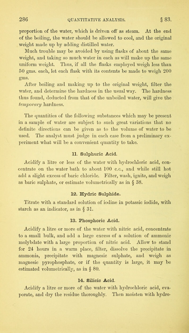 proportion of the water, which is driven off as steam. At the end of the boiling, the water should he allowed to cool, and the original weight made up by adding distilled water. Much trouble may be avoided by using flasks of about the same weight, and taking so much water in each as will make up the same uniform weight. Thus, if all the flasks employed weigh less than 50 gms. each, let each flask with its contents be made to weigh 200 gms. After boiling and making up to the original weight, filter the water, and determine the hardness in the usual way. The hardness thus found, deducted from that of the unboiled water, will give the temporary hardness. The quantities of the following substances which may be present in a sample of water are subject to such great variations that no definite directions can be given as to the volume of water to be used. The analyst must judge in each case from a preliminary ex- periment what will be a convenient quantity to take. 11. Sulphuric Acid. Acidify a litre or less of the water with hydrochloric acid, con- centrate on the water bath to about 100 c.c., and while still hot add a slight excess of baric chloride. Filter, wash, ignite, and weigh as baric sulphate, or estimate volumetrically as in § 38. 12. Hydric Sulphide. Titrate with a standard solution of iodine in potassic iodide, with starch as an indicator, as in § 31. 13. Phosphoric Acid. Acidify a litre or more of the water with nitric acid, concentrate to a small bulk, and add a large excess of a solution of ammonic molybdate with a large proportion of nitric acid. Allow to stand for 24 hours in a warm place, filter, dissolve the precipitate in ammonia, precipitate with magnesic sulphate, and weigh as magnesic pyrophosphate, or if the quantity is large, it may be estimated volumetrically, as in § 80. 14. Silicic Acid. Acidify a litre or more of the water with hydrochloric acid, eva- porate, and dry the residue thoroughly. Then moisten with hydro-