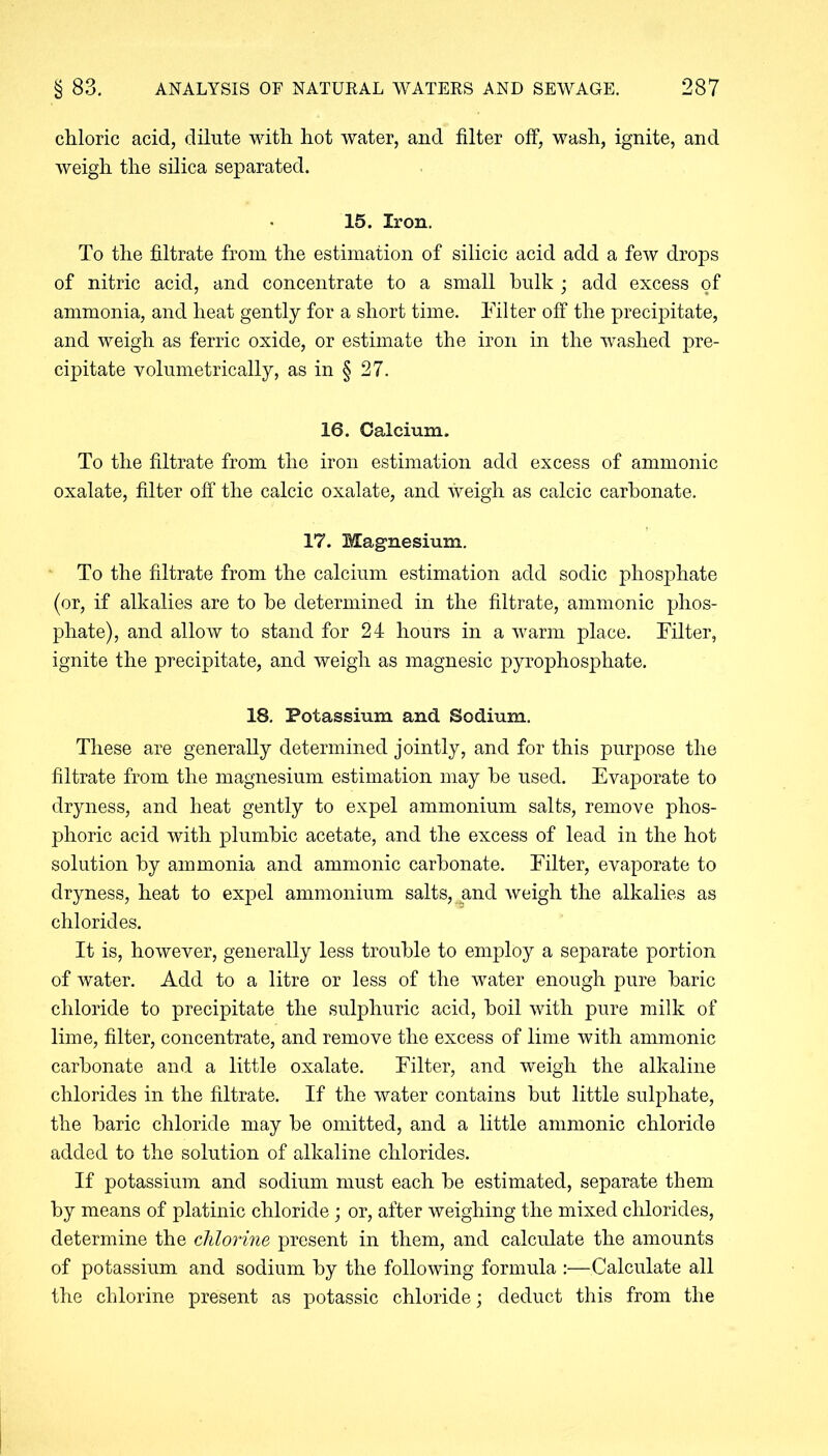 chloric acid, dilute with hot water, and filter off, wash, ignite, and weigh the silica separated. 15. Iron. To the filtrate from the estimation of silicic acid add a few drops of nitric acid, and concentrate to a small hulk ; add excess of ammonia, and heat gently for a short time. Til ter off the precipitate, and weigh as ferric oxide, or estimate the iron in the washed pre- cipitate volumetrically, as in § 27. 16. Calcium. To the filtrate from the iron estimation add excess of ammonic oxalate, filter off the calcic oxalate, and weigh as calcic carbonate. 17. Magnesium. To the filtrate from the calcium estimation add sodic phosphate (or, if alkalies are to he determined in the filtrate, ammonic phos- phate), and allow to stand for 24 hours in a warm place. Filter, ignite the precipitate, and weigh as magnesic pyrophosphate. 18. Potassium and Sodium. These are generally determined jointly, and for this purpose the filtrate from the magnesium estimation may he used. Evaporate to dryness, and heat gently to expel ammonium salts, remove phos- phoric acid with plumbic acetate, and the excess of lead in the hot solution by ammonia and ammonic carbonate. Filter, evaporate to dryness, heat to expel ammonium salts, and weigh the alkalies as chlorides. It is, however, generally less trouble to employ a separate portion of water. Add to a litre or less of the water enough pure baric chloride to precipitate the sulphuric acid, boil with pure milk of lime, filter, concentrate, and remove the excess of lime with ammonic carbonate and a little oxalate. Filter, and weigh the alkaline chlorides in the filtrate. If the water contains but little sulphate, the baric chloride may be omitted, and a little ammonic chloride added to the solution of alkaline chlorides. If potassium and sodium must each be estimated, separate them by means of platinic chloride ; or, after weighing the mixed chlorides, determine the chlorine present in them, and calculate the amounts of potassium and sodium by the following formula :—Calculate all the chlorine present as potassic chloride; deduct this from the