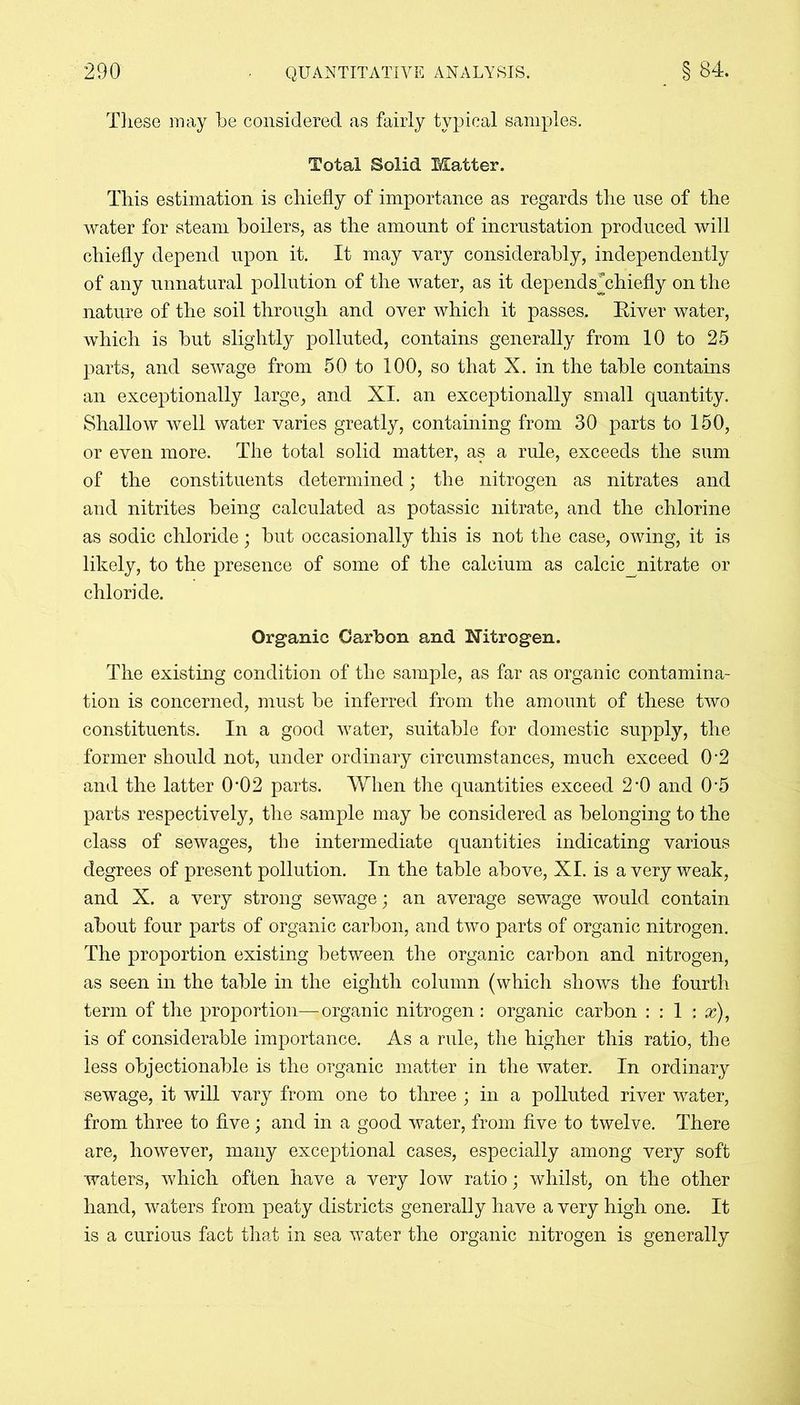 These may be considered as fairly typical samples. Total Solid Matter. This estimation is chiefly of importance as regards the use of the water for steam boilers, as the amount of incrustation produced will chiefly depend upon it. It may vary considerably, independently of any unnatural pollution of the water, as it dependsThiefly on the nature of the soil through and over which it passes. River water, which is but slightly polluted, contains generally from 10 to 25 parts, and sewage from 50 to 100, so that X. in the table contains an exceptionally large, and XI. an exceptionally small quantity. Shallow well water varies greatly, containing from 30 parts to 150, or even more. The total solid matter, as a rule, exceeds the sum of the constituents determined; the nitrogen as nitrates and and nitrites being calculated as potassic nitrate, and the chlorine as sodic chloride; but occasionally this is not the case, owing, it is likely, to the presence of some of the calcium as calcic^nitrate or chloride. Organic Carbon and Nitrogen. The existing condition of the sample, as far as organic contamina- tion is concerned, must be inferred from the amount of these two constituents. In a good water, suitable for domestic supply, the former should not, under ordinary circumstances, much exceed 02 and the latter 0*02 parts. When the quantities exceed 2*0 and 0*5 parts respectively, the sample may be considered as belonging to the class of sewages, the intermediate quantities indicating various degrees of present pollution. In the table above, XI. is a very weak, and X. a very strong sewage; an average sewage would contain about four parts of organic carbon, and two parts of organic nitrogen. The proportion existing between the organic carbon and nitrogen, as seen in the table in the eighth column (which shows the fourth term of the proportion—organic nitrogen: organic carbon : : 1 : x), is of considerable importance. As a rule, the higher this ratio, the less objectionable is the organic matter in the water. In ordinary sewage, it will vary from one to three ; in a polluted river water, from three to five; and in a good water, from five to twelve. There are, however, many exceptional cases, especially among very soft waters, which often have a very low ratio; whilst, on the other hand, waters from peaty districts generally have a very high one. It is a curious fact that in sea water the organic nitrogen is generally