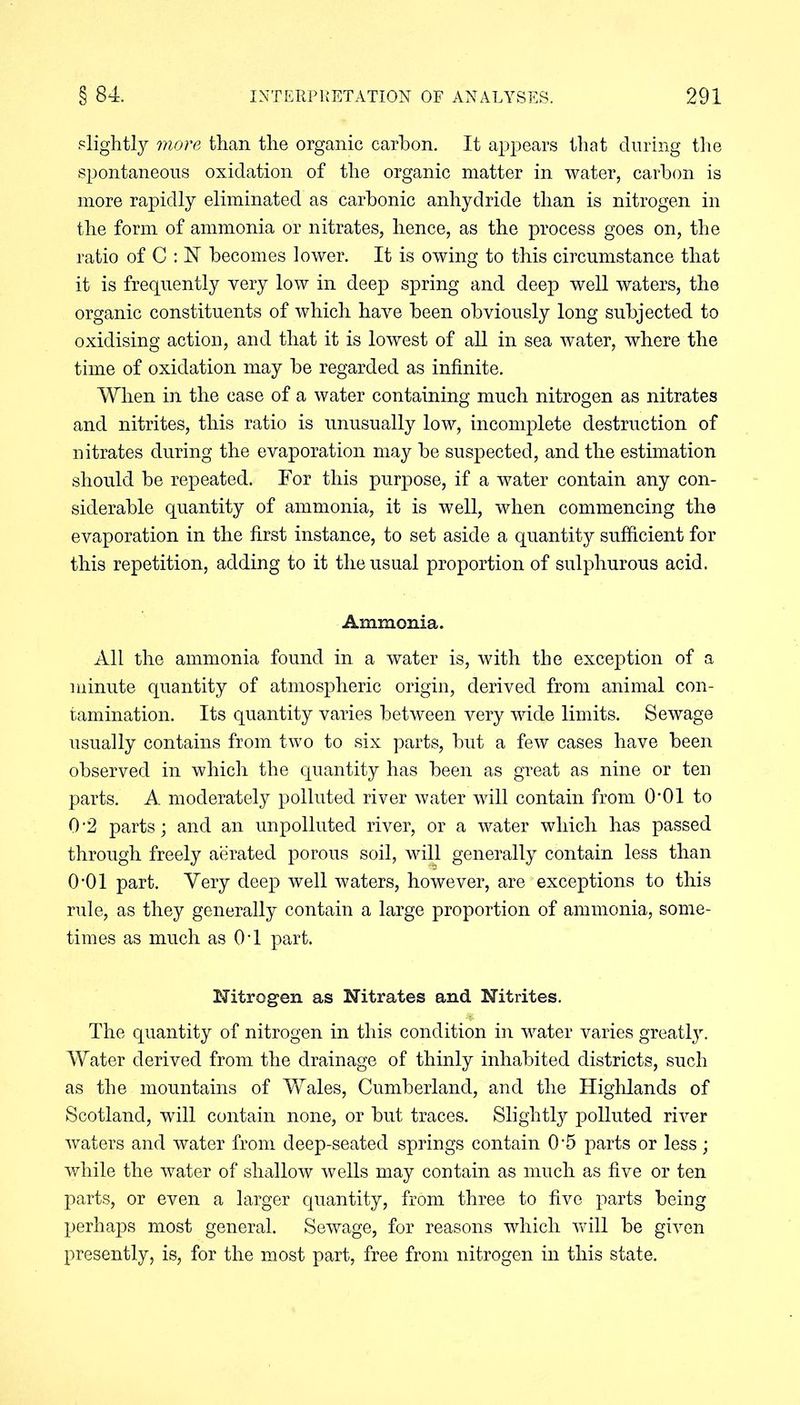slightly more than the organic carbon. It appears that during the spontaneous oxidation of the organic matter in water, carbon is more rapidly eliminated as carbonic anhydride than is nitrogen in the form of ammonia or nitrates, hence, as the process goes on, the ratio of C : hi becomes lower. It is owing to this circumstance that it is frequently very low in deep spring and deep well waters, the organic constituents of which have been obviously long subjected to oxidising action, and that it is lowest of all in sea water, where the time of oxidation may be regarded as infinite. When in the case of a water containing much nitrogen as nitrates and nitrites, this ratio is unusually low, incomplete destruction of nitrates during the evaporation may be suspected, and the estimation should be repeated. For this purpose, if a water contain any con- siderable quantity of ammonia, it is well, when commencing the evaporation in the first instance, to set aside a quantity sufficient for this repetition, adding to it the usual proportion of sulphurous acid. Ammonia. All the ammonia found in a water is, with the exception of a minute quantity of atmospheric origin, derived from animal con- tamination. Its quantity varies between very wide limits. Sewage usually contains from two to six parts, but a few cases have been observed in which the quantity has been as great as nine or ten parts. A moderately polluted river water will contain from 0*01 to 0 ‘2 parts; and an unpolluted river, or a water which has passed through freely aerated porous soil, will generally contain less than 0-01 part. Very deep well waters, however, are exceptions to this rule, as they generally contain a large proportion of ammonia, some- times as much as 04 part. Nitrogen as Nitrates and Nitrites. The quantity of nitrogen in this condition in water varies greatly. Water derived from the drainage of thinly inhabited districts, such as the mountains of Wales, Cumberland, and the Highlands of Scotland, will contain none, or but traces. Slightly polluted river waters and water from deep-seated springs contain 0'5 parts or less; while the water of shallow wells may contain as much as five or ten parts, or even a larger quantity, from three to five parts being perhaps most general. Sewage, for reasons which will be given presently, is, for the most part, free from nitrogen in this state.