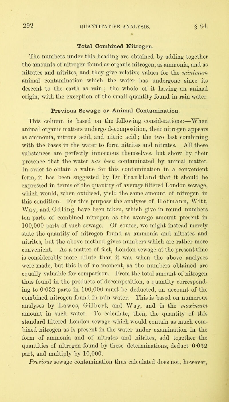 Total Combined Nitrogen. The numbers under this heading are obtained by adding together the amounts of nitrogen found as organic nitrogen, as ammonia, and as nitrates and nitrites, and they give relative values for the minimum animal contamination which the water has undergone since its descent to the earth as rain; the whole of it having an animal origin, with the exception of the small quantity found in rain water. Previous Sewage or Animal Contamination. This column is based on the following considerations:—When animal organic matters undergo decomposition, their nitrogen appears as ammonia, nitrous acid, and nitric acid; the two last combining with the bases in the water to form nitrites and nitrates. All these substances are perfectly innocuous themselves, but show by their presence that the water has been contaminated by animal matter. In order to obtain a value for this contamination in a convenient form, it has been suggested by Dr Drankland that it should be expressed in terms of the quantity of average filtered London sewage, which would, when oxidised, yield the same amount of nitrogen in this condition. Dor this purpose the analyses of Hofmann, Witt, Way, and Odling have been taken, which give in round numbers ten parts of combined nitrogen as the average amount present in 100,000 parts of such sewage. Of course, we might instead merely state the quantity of nitrogen found as ammonia and nitrates and nitrites, but the above method gives numbers which are rather more convenient. As a matter of fact, London sewage at the present time is considerably more dilute than it was when the above analyses were made, hut this is of no moment, as the numbers obtained are equally valuable for comparison. From the total amount of nitrogen thus found in the products of decomposition, a quantity correspond- ing to 0*032 parts in 100,000 must be deducted, on account of the combined nitrogen found in rain water. This is based on numerous analyses by Lawes, Gilbert, and Way, and is the maximum amount in such water. To calculate, then, the quantity of this standard filtered London sewage which would contain as much com- bined nitrogen as is present in the water under examination in the form of ammonia and of nitrates and nitrites, add together the quantities of nitrogen found by these determinations, deduct 0*032 part, and multiply by 10,000. Previous sewage contamination thus calculated does not, however,