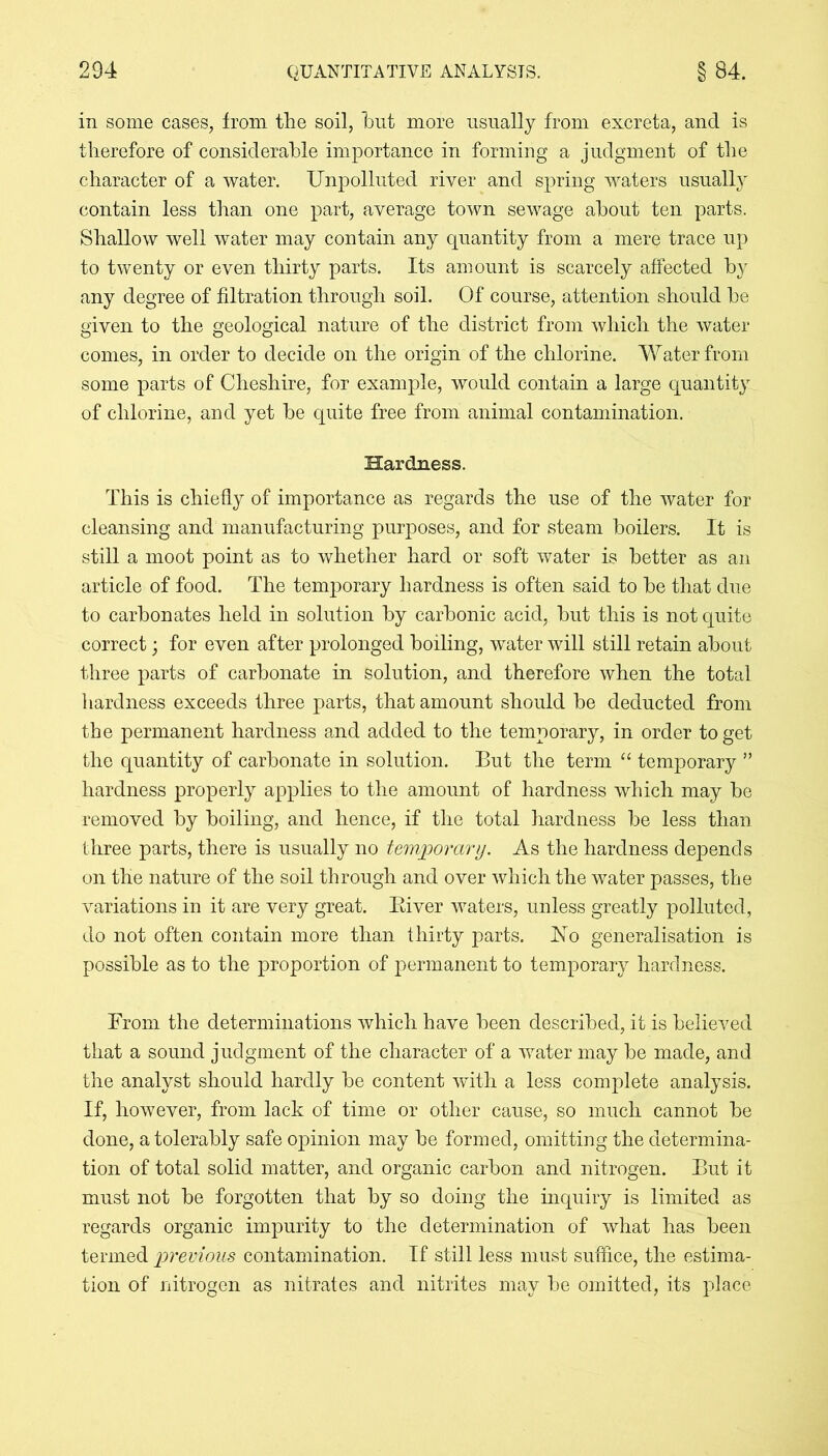 in some cases, from the soil, blit more usually from excreta, and is therefore of considerable importance in forming a judgment of the character of a water. Unpolluted river and spring waters usually contain less than one part, average town sewage about ten parts. Shallow well water may contain any quantity from a mere trace up to twenty or even thirty parts. Its amount is scarcely affected by any degree of filtration through soil. Of course, attention should he given to the geological nature of the district from which the water conies, in order to decide on the origin of the chlorine. Water from some parts of Cheshire, for example, would contain a large quantity of chlorine, and yet be quite free from animal contamination. Hardness. This is chiefly of importance as regards the use of the water for cleansing and manufacturing purposes, and for steam boilers. It is still a moot point as to whether hard or soft water is better as an article of food. The temporary hardness is often said to be that due to carbonates held in solution by carbonic acid, but this is not quite correct; for even after prolonged boiling, water will still retain about three parts of carbonate in solution, and therefore when the total hardness exceeds three parts, that amount should be deducted from the permanent hardness and added to the temporary, in order to get the quantity of carbonate in solution. But the term “ temporary ” hardness properly applies to the amount of hardness which may be removed by boiling, and hence, if the total hardness be less than three parts, there is usually no temporary. As the hardness depends on the nature of the soil through and over which the water passes, the variations in it are very great. River waters, unless greatly polluted, do not often contain more than thirty parts. No generalisation is possible as to the proportion of permanent to temporary hardness. From the determinations which have been described, it is believed that a sound judgment of the character of a water may be made, and the analyst should hardly be content wuth a less complete analysis. If, however, from lack of time or other cause, so much cannot be done, a tolerably safe opinion may be formed, omitting the determina- tion of total solid matter, and organic carbon and nitrogen. But it must not be forgotten that by so doing the inquiry is limited as regards organic impurity to the determination of what has been termed previous contamination. If still less must suffice, the estima- tion of nitrogen as nitrates and nitrites may be omitted, its place