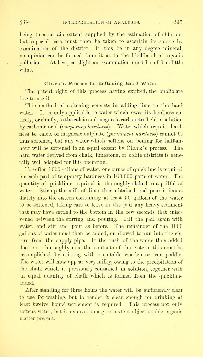 being to a certain extent supplied by the estimation of chlorine, but especial care must then be taken to ascertain its source by examination of the district. If this be in any degree mineral, no opinion can be formed from it as to the likelihood of organic pollution. At best, so slight an examination must be of but little value. Clark’s Process for Softening Hard Water. The patent right of this process having expired, the public are free to use it. This method of softening consists in adding lime to the hard water. It is only applicable to water which owes its hardness en- tirely, or chiefly, to the calcic and magnesic carbonates held in solution by carbonic acid (temporary hardness). Water which owes its hard- ness to calcic or magnesic sulphate {permanent hardness) cannot be thus softened, but any water which softens on boiling for half-an- hour will be softened to an equal extent by Clark’s process. The hard water derived from chalk, limestone, or oolite districts is gene- rally well adapted for this operation. To soften 1000 gallons of water, one ounce of quicklime is required for each part of temporary hardness in 100,000 parts of water. The quantity of quicklime required is thoroughly slaked in a pailful of water. Stir up the milk of lime thus obtained and pour it imme- diately into the cistern containing at least 50 gallons of the water to be softened, taking care to leave in the pail any heavy sediment that may have settled to the bottom in the few seconds that inter- vened between the stirring and pouring. Fill the pail again with water, and stir and pour as before. The remainder of the 1000 gallons of water must then be added, or allowed to run into the cis- tern from the supply pipe. If the rush of the water thus added does not thoroughly mix the contents of the cistern, this must be accomplished by stirring with a suitable wooden or iron paddle. The water will now appear very milky, owing to the precipitation of the chalk which it previously contained in solution, together with an equal quantity of chalk which is formed from the quicklime added. After standing for three hours the water will be sufficiently clear to use for washing, but to render it clear enough for drinking at least twelve hours’ settlement is required. This process not only softens water, but it removes to a great extent objectionable organic matter present.