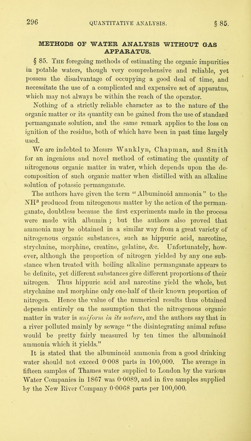 METHODS OF WATER ANALYSIS WITHOUT GAS APPARATUS. § 85. The foregoing methods of estimating the organic impurities in potahle waters, though very comprehensive and reliable, yet possess the disadvantage of occupying a good deal of time, and necessitate the use of a complicated and expensive set of apparatus, which may not always be within the reach of the operator. Nothing of a strictly reliable character as to the nature of the organic matter or its quantity can be gained from the use of standard permanganate solution, and the same remark applies to the loss on ignition of the residue, both of which have been in past time largely used. We are indebted to Messrs Wanklyn, Chapman, and Smith for an ingenious and novel method of estimating the quantity of nitrogenous organic matter in water, which depends upon the de- composition of such organic matter when distilled with an alkaline solution of potassic permanganate. The authors have given the term “Albuminoid ammonia” to the NHa produced from nitrogenous matter by the action of the perman- ganate, doubtless because the first experiments made in the process were made with albumin ; but the authors also proved that ammonia may be obtained in a similar way from a great variety of nitrogenous organic substances, such as hippuric acid, narcotine, strychnine, morphine, creatine, gelatine, &c. Unfortunately, how- ever, although the proportion of nitrogen yielded by any one sub- stance when treated with boiling alkaline permanganate appears to be definite, yet different substances give different proportions of their nitrogen. Thus hippuric acid and narcotine yield the whole, but strychnine and morphine only one-half of their known proportion of nitrogen. Hence the value of the numerical results thus obtained depends entirely on the assumption that the nitrogenous organic matter in water is uniform in its nature, and the authors say that in a river polluted mainly by sewage “ the disintegrating animal refuse would be pretty fairly measured by ten times the albuminoid ammonia which it yields.” It is stated that the albuminoid ammonia from a good drinking water should not exceed 0-008 parts in 100,000. The average in fifteen samples of Thames water supplied to London by the various Water Companies in 1867 was 0-0089, and in five samples supplied by the New River Company 0-0068 parts per 100,000.