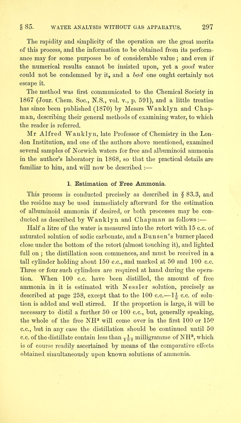 The rapidity and simplicity of the operation are the great merits of this process, and the information to he obtained from its perform- ance may for some purposes be of considerable value; and even if the numerical results cannot be insisted upon, yet a good water could not be condemned by it, and a bod one ought certainly not escape it. The method was first communicated to the Chemical Society in 1867 (Jour. Chem. Soc., N.S., vol. v., p. 591), and a little treatise has since been published (1870) by Messrs Wanklyn and Chap- man, describing their general methods of examining water, to which the reader is referred. Mr Alfred Wanklyn, late Professor of Chemistry in the Lon- don Institution, and one of the authors above mentioned, examined several samples of Norwich waters for free and albuminoid ammonia in the author’s laboratory in 1868, so that the practical details are familiar to him, and will now be described :— 1. Estimation of Free Ammonia. This process is conducted precisely as described in § 83.3, and the residue may be used immediately afterward for the estimation of albuminoid ammonia if desired, or both processes may be con- ducted as described by Wanklyn and Chapman as follows :— Half a litre of the water is measured into the retort with 15 c.c. of saturated solution of sodic carbonate, and a Bunsen’s burner placed close under the bottom of the retort (almost touching it), and lighted full on; the distillation soon commences, and must be received in a tall cylinder holding about 150 c.c., and marked at 50 and 100 c.c. Three or four such cylinders are required at hand during the opera- tion. When 100 c.c. have been distilled, the amount of free ammonia in it is estimated with Nessler solution, precisely as described at page 258, except that to the 100 c.c.—1J c.c. of solu- tion is added and well stirred. If the proportion is large, it will be necessary to distil a further 50 or 100 c.c., but, generally speaking, the whole of the free NH3 will come over in the first 100 or 150 c.c., but in any case the distillation should be continued until 50 c.c. of the distillate contain less than -j-J-g- milligramme of NH3, which is of course readily ascertained by means of the comparative effects obtained simultaneously upon known solutions of ammonia.