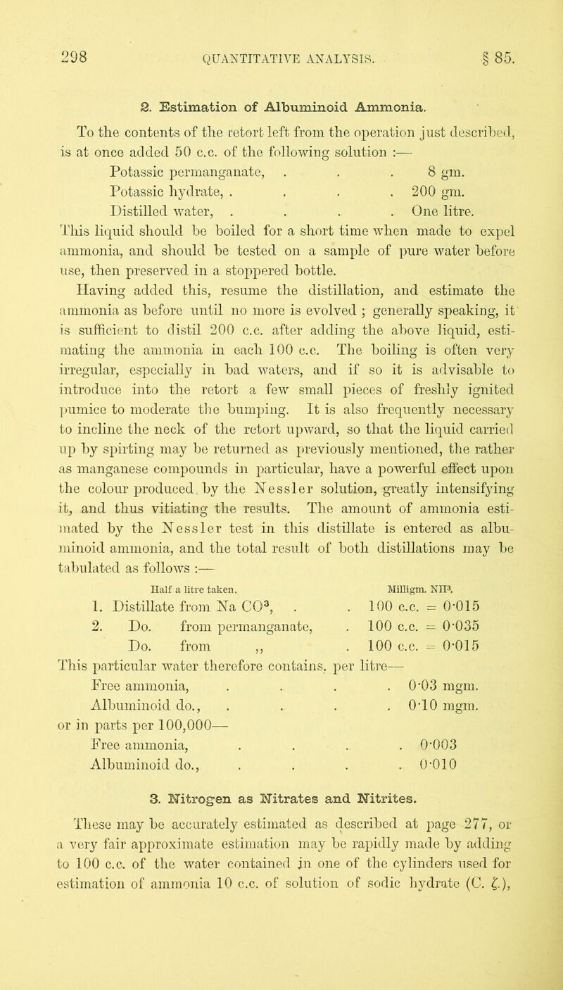 2, Estimation of Albuminoid Ammonia. To the contents of the retort left from the operation just described, is at once added 50 c.c. of the following solution :— Potassic permanganate, . . .8 gm. Potassic hydrate, . . . .200 gm. Distilled water, .... One litre. This liquid should he boiled for a short time when made to expel ammonia, and should be tested on a sample of pure water before use, then preserved in a stoppered bottle. Having added this, resume the distillation, and estimate the ammonia as before until no more is evolved ; generally speaking, it is sufficient to distil 200 c.c. after adding the above liquid, esti- mating the ammonia in each 100 c.c. The boiling is often very irregular, especially in bad waters, and if so it is advisable to introduce into the retort a few small pieces of freshly ignited pumice to moderate the bumping. It is also frequently necessary to incline the neck of the retort upward, so that the liquid carried up by spirting may be returned as previously mentioned, the rather as manganese compounds in particular, have a powerful effect upon the colour produced, by the Nessler solution, greatly intensifying it, and thus vitiating the results. The amount of ammonia esti- mated by the Nessler test in this distillate is entered as albu- minoid ammonia, and the total result of both distillations may be tabulated as follows :— Half a litre taken. 1. Distillate from Ha CO3, 2. Do. from permanganate, Do. from ,, Milligm. NH3. 100 c.c. - 0-015 100 c.c. - 0-035 100 c.c. = 0-015 This particular water therefore contains, per litre— Free ammonia, . . . . 0’03 mgm. Albuminoid do., . . . .0-10 mgm. or in parts per 100,000— Free ammonia, .... 0-003 Albuminoid do., . . . .0-010 3. Hitrogen as Nitrates and Nitrites. These may be accurately estimated as described at page 277, or a very fair approximate estimation may be rapidly made by adding to 100 c.c. of the water contained in one of the cylinders used for estimation of ammonia 10 c.c. of solution of sodic hydrate (C. £.),
