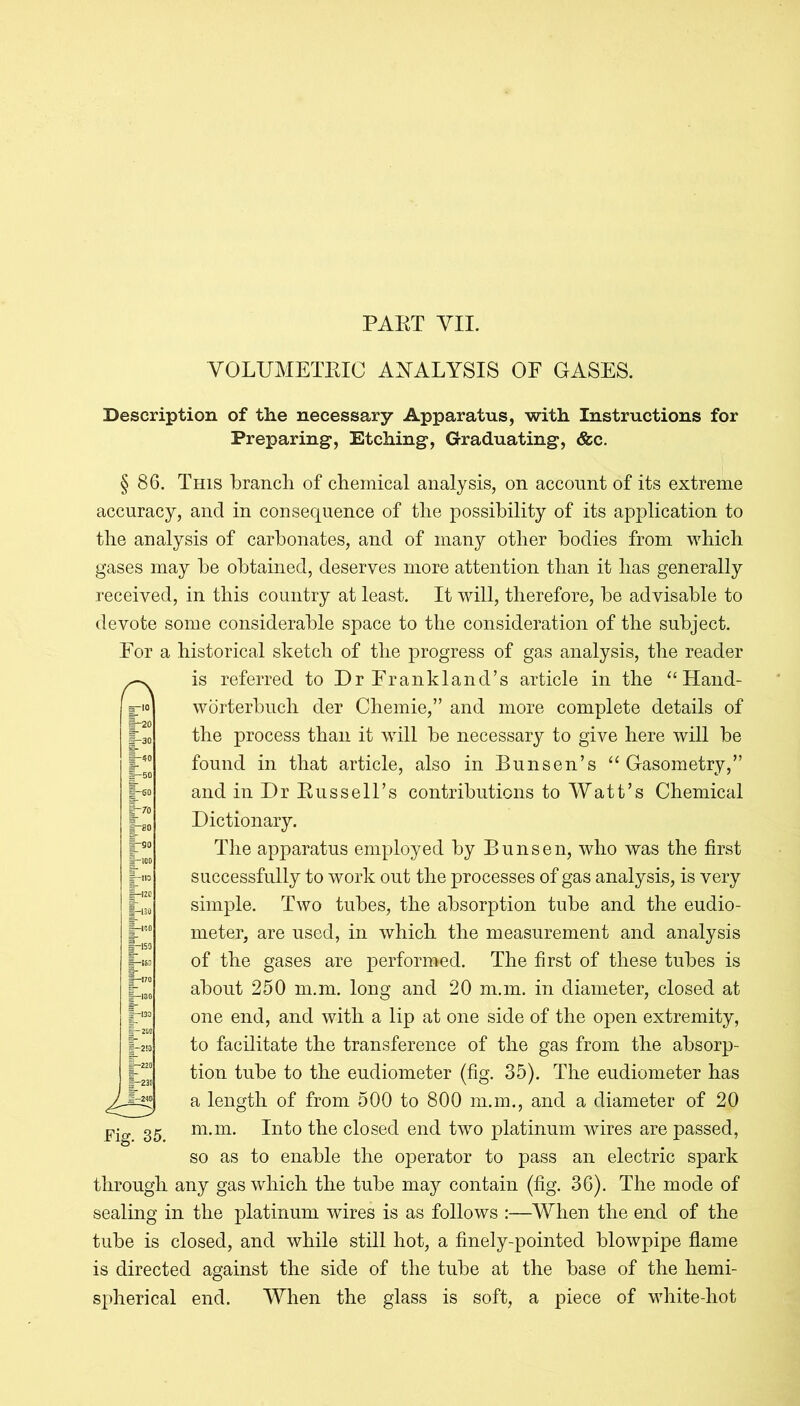 PART VII. VOLUMETRIC ANALYSIS OF GASES. r\ Description of the necessary Apparatus, with Instructions for Preparing, Etching, Graduating, &c. § 86. This branch of chemical analysis, on account of its extreme accuracy, and in consequence of the possibility of its application to the analysis of carbonates, and of many other bodies from which gases may be obtained, deserves more attention than it has generally received, in this country at least. It will, therefore, be advisable to devote some considerable space to the consideration of the subject. For a historical sketch of the progress of gas analysis, the reader is referred to Dr Frankland’s article in the “Hand- worterbuch der Chemie,” and more complete details of the process than it will be necessary to give here will be found in that article, also in Bunsen’s “ Gasometry,” and in Dr Russell’s contributions to Watt’s Chemical Dictionary. The apparatus employed by Bunsen, who was the first successfully to work out the processes of gas analysis, is very simple. Two tubes, the absorption tube and the eudio- meter, are used, in which the measurement and analysis of the gases are performed. The first of these tubes is about 250 m.m. long and 20 m.m. in diameter, closed at one end, and with a lip at one side of the open extremity, to facilitate the transference of the gas from the absorp- tion tube to the eudiometer (fig. 35). The eudiometer has a length of from 500 to 800 m.m., and a diameter of 20 m.m. Into the closed end two platinum wires are passed, so as to enable the operator to pass an electric spark through any gas which the tube may contain (fig. 36). The mode of sealing in the platinum wires is as follows :—When the end of the tube is closed, and while still hot, a finely-pointed blowpipe flame is directed against the side of the tube at the base of the hemi- spherical end. When the glass is soft, a piece of white-hot Fig. 35.