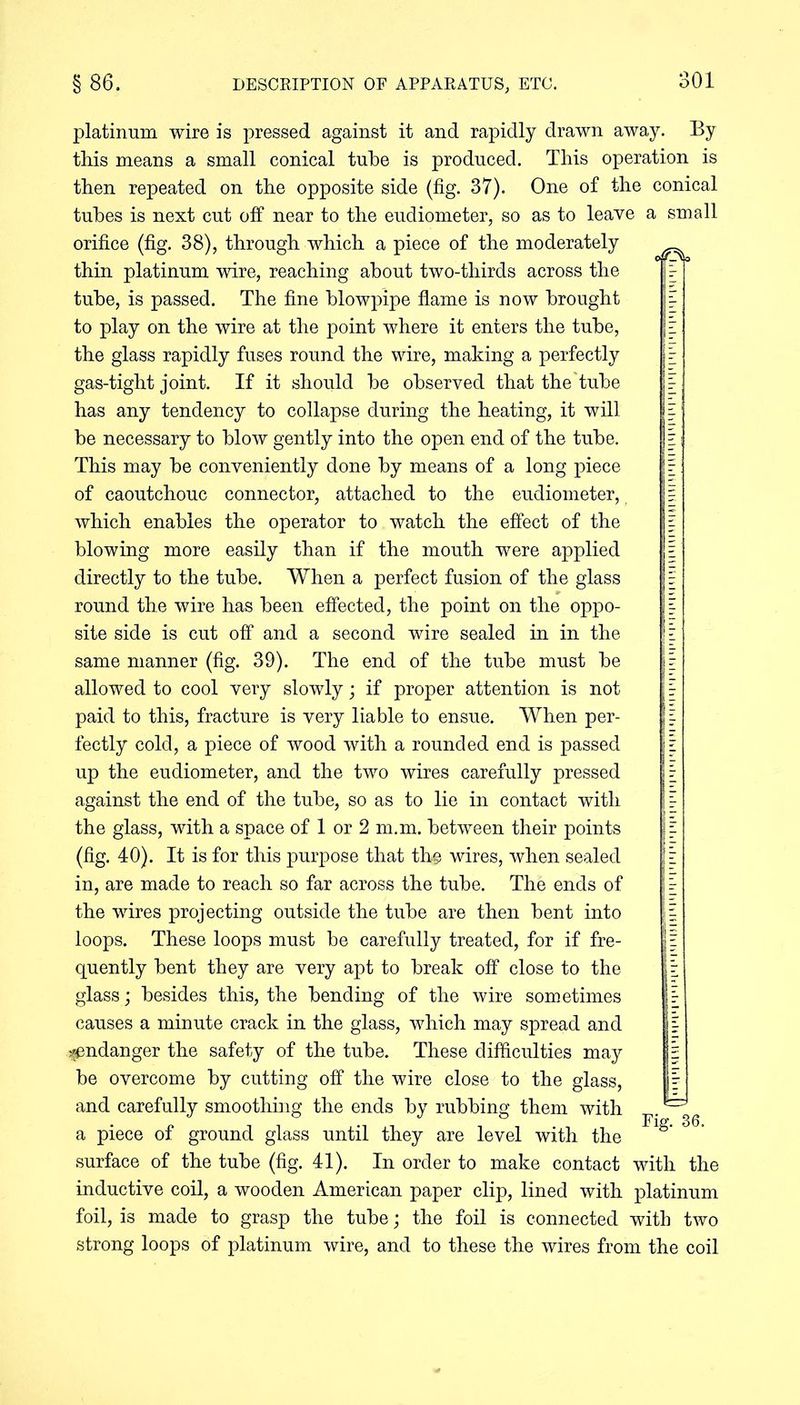 platinum wire is pressed against it and rapidly drawn away. By this means a small conical tube is produced. This operation is then repeated on the opposite side (fig. 37). One of the conical tubes is next cut off near to the eudiometer, so as to leave a small orifice (fig. 38), through which a piece of the moderately thin platinum wire, reaching about two-thirds across the tube, is passed. The fine blowpipe flame is now brought to play on the wire at the point where it enters the tube, the glass rapidly fuses round the wire, making a perfectly gas-tight joint. If it should be observed that the tube has any tendency to collapse during the heating, it will be necessary to blow gently into the open end of the tube. This may be conveniently done by means of a long piece of caoutchouc connector, attached to the eudiometer, which enables the operator to watch the effect of the blowing more easily than if the mouth were applied directly to the tube. When a perfect fusion of the glass round the wire has been effected, the point on the oppo- site side is cut off and a second wire sealed in in the same manner (fig. 39). The end of the tube must be allowed to cool very slowly; if proper attention is not paid to this, fracture is very liable to ensue. When per- fectly cold, a piece of wood with a rounded end is passed up the eudiometer, and the two wires carefully pressed against the end of the tube, so as to lie in contact with the glass, with a space of 1 or 2 m.m. between their points (fig. 40). It is for this purpose that the wires, when sealed in, are made to reach so far across the tube. The ends of the wires projecting outside the tube are then bent into loops. These loops must be carefully treated, for if fre- quently bent they are very apt to break off close to the glass; besides this, the bending of the wire sometimes causes a minute crack in the glass, which may spread and ^endanger the safety of the tube. These difficulties may be overcome by cutting off the wire close to the glass, and carefully smoothing the ends by rubbing them with ^ a piece of ground glass until they are level with the S’ surface of the tube (fig. 41). In order to make contact with the inductive coil, a wooden American paper clip, lined with platinum foil, is made to grasp the tube; the foil is connected with two strong loops of platinum wire, and to these the wires from the coil