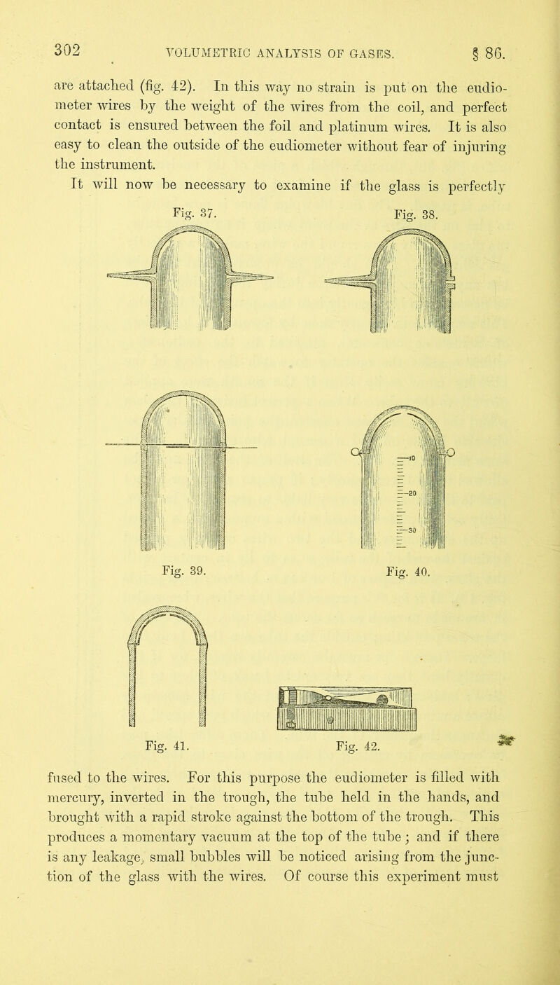 are attached (fig. 42). In this way no strain is put on the eudio- meter wires by the weight of the wires from the coil, and perfect contact is ensured between the foil and platinum wires. It is also easy to clean the outside of the eudiometer without fear of injuring the instrument. It will now he necessary to examine if the glass is perfectly Fig. 37. Fig. 38. fused to the wires. For this purpose the eudiometer is filled with mercury, inverted in the trough, the tube held in the hands, and brought with a rapid stroke against the bottom of the trough. This produces a momentary vacuum at the top of the tube; and if there is any leakage, small bubbles will be noticed arising from the junc- tion of the glass with the wires. Of course this experiment must
