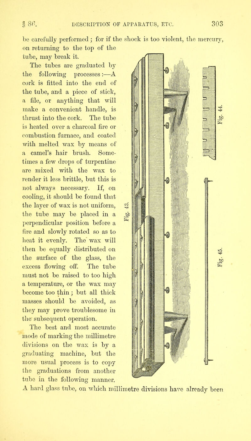 be carefully performed ; for if the shock is too violent, the mercury, on returning to the top of the tube, may break it. The tubes are graduated by the following processesA cork is fitted into the end of the tube, and a piece of stick, a file, or anything that will make a convenient handle, is thrust into the cork. The tube is heated over a charcoal fire or combustion furnace, and coated with melted wax by means of a camel’s hair brush. Some- times a few drops of turpentine are mixed with the wax to render it less brittle, but this is not always necessary. If, on cooling, it should be found that the layer of wax is not uniform, the tube may be placed in a perpendicular position before a fire and slowly rotated so as to heat it evenly. The wax will then be equally distributed on the surface of the glass, the excess flowing off. The tube must not be raised to too high a temperature, or the wax may become too thin; but all thick masses should be avoided, as they may prove troublesome in the' subsequent operation. The best and most accurate mode of marking the millimetre divisions on the wax is by a graduating machine, but the more usual process is to copy the graduations from another tube in the following manner. A hard glass tube, on which millimetre divisions have already been