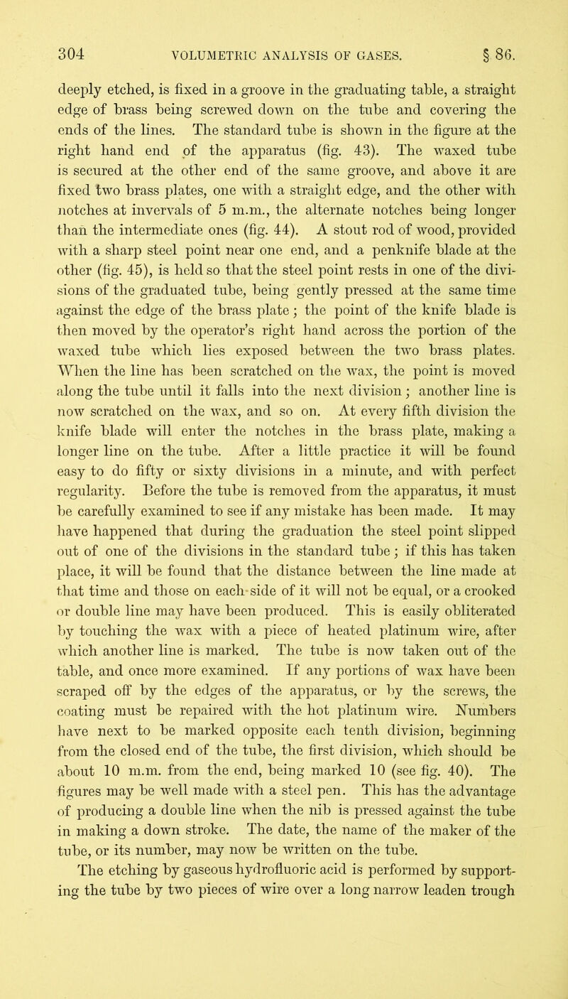 deeply etched, is fixed in a groove in the graduating table, a straight edge of brass being screwed down on the tube and covering the ends of the lines. The standard tube is shown in the figure at the right hand end of the apparatus (fig. 43). The waxed tube is secured at the other end of the same groove, and above it are fixed two brass plates, one with a straight edge, and the other with notches at invervals of 5 m.m., the alternate notches being longer than the intermediate ones (fig. 44). A stout rod of wood, provided with a sharp steel point near one end, and a penknife blade at the other (fig. 45), is held so that the steel point rests in one of the divi- sions of the graduated tube, being gently pressed at the same time against the edge of the brass plate; the point of the knife blade is then moved by the operator’s right hand across the portion of the waxed tube which lies exposed between the two brass plates. When the line has been scratched on the wax, the point is moved along the tube until it falls into the next division; another line is now scratched on the wax, and so on. At every fifth division the knife blade will enter the notches in the brass plate, making a longer line on the tube. After a little practice it will be found easy to do fifty or sixty divisions in a minute, and with perfect regularity. Before the tube is removed from the apparatus, it must be carefully examined to see if any mistake has been made. It may have happened that during the graduation the steel point slipped out of one of the divisions in the standard tube; if this has taken place, it will be found that the distance between the line made at that time and those on each side of it will not be equal, or a crooked or double line may have been produced. This is easily obliterated by touching the wax with a piece of heated platinum wire, after which another line is marked. The tube is now taken out of the table, and once more examined. If any portions of wax have been scraped off by the edges of the apparatus, or by the screws, the coating must be repaired with the hot platinum wire. Numbers have next to be marked opposite each tenth division, beginning from the closed end of the tube, the first division, which should be about 10 m.m. from the end, being marked 10 (see fig. 40). The figures may be well made with a steel pen. This has the advantage of producing a double line when the nib is pressed against the tube in making a down stroke. The date, the name of the maker of the tube, or its number, may now be written on the tube. The etching by gaseous hydrofluoric acid is performed by support- ing the tube by two pieces of wire over a long narrow leaden trough