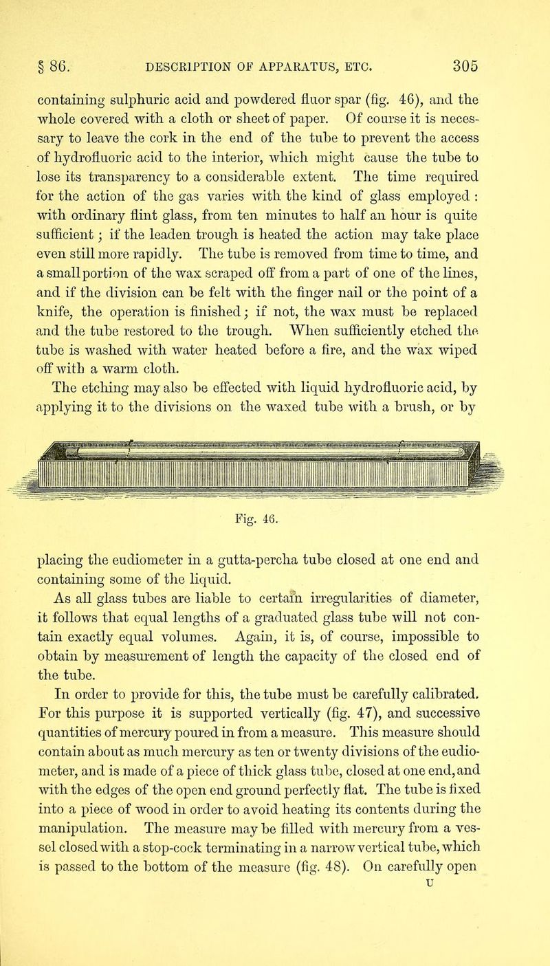 containing sulphuric acid and powdered fluor spar (fig. 46), and the whole covered with a cloth or sheet of paper. Of course it is neces- sary to leave the cork in the end of the tube to prevent the access of hydrofluoric acid to the interior, which might cause the tube to lose its transparency to a considerable extent. The time required for the action of the gas varies with the kind of glass employed : with ordinary flint glass, from ten minutes to half an hour is quite sufficient; if the leaden trough is heated the action may take place even still more rapidly. The tube is removed from time to time, and a small portion of the wax scraped off from a part of one of the lines, and if the division can be felt with the finger nail or the point of a knife, the operation is finished; if not, the wax must be replaced and the tube restored to the trough. When sufficiently etched the tube is washed with water heated before a fire, and the wax wiped off with a warm cloth. The etching may also be effected with liquid hydrofluoric acid, by applying it to the divisions on the waxed tube with a brush, or by Fig. 46. placing the eudiometer in a gutta-percha tube closed at one end and containing some of the liquid. As all glass tubes are liable to certain irregularities of diameter, it follows that equal lengths of a graduated glass tube will not con- tain exactly equal volumes. Again, it is, of course, impossible to obtain by measurement of length the capacity of the closed end of the tube. In order to provide for this, the tube must be carefully calibrated. For this purpose it is supported vertically (fig. 47), and successive quantities of mercury poured in from a measure. This measure should contain about as much mercury as ten or twenty divisions of the eudio- meter, and is made of a piece of thick glass tube, closed at one end, and with the edges of the open end ground perfectly flat. The tube is fixed into a piece of wood in order to avoid heating its contents during the manipulation. The measure may be filled with mercury from a ves- sel closed with a stop-cock terminating in a narrow vertical tube, which is passed to the bottom of the measure (fig. 48). On carefully open u