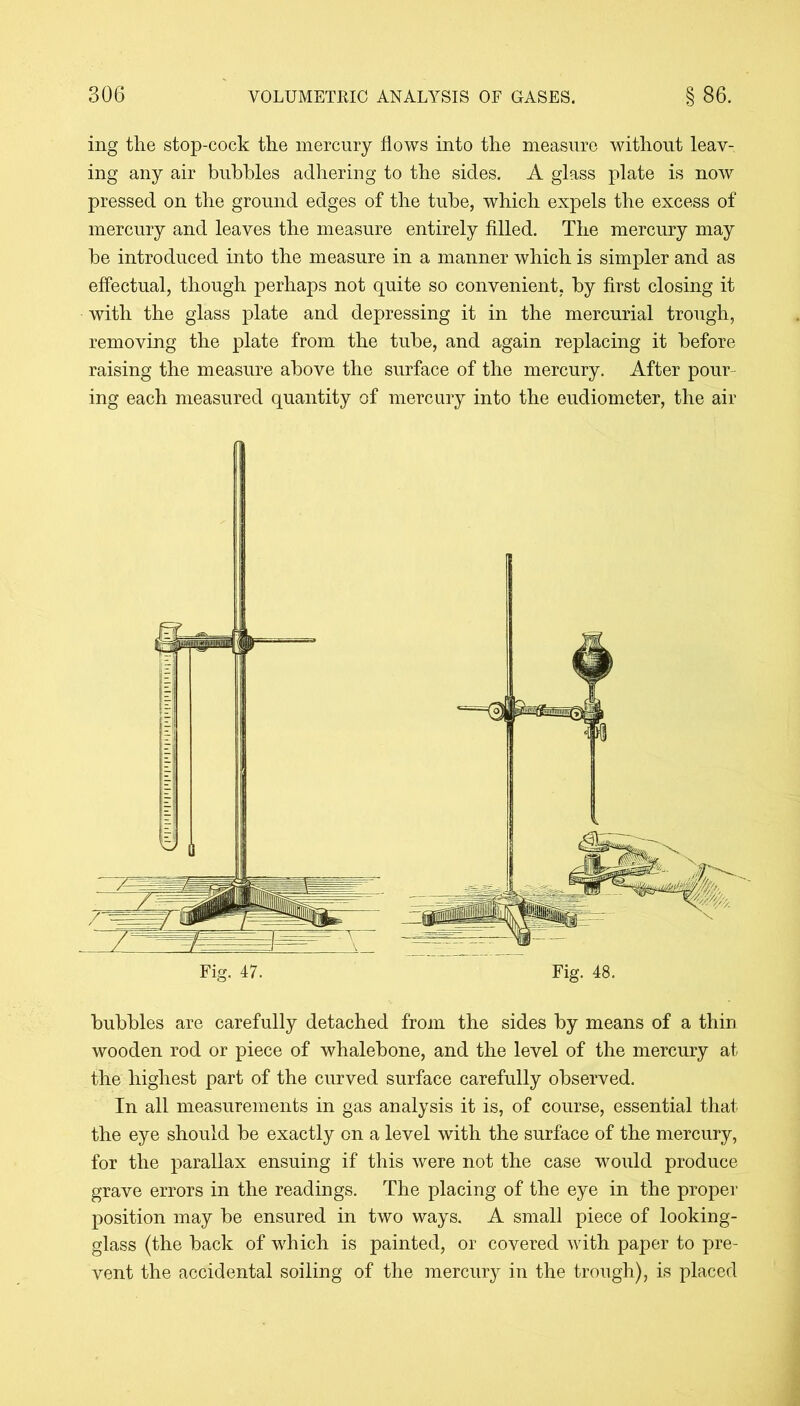 ing the stop-cock the mercury flows into the measure without leav- ing any air bubbles adhering to the sides. A glass plate is now pressed on the ground edges of the tube, which expels the excess of mercury and leaves the measure entirely filled. The mercury may be introduced into the measure in a manner which is simpler and as effectual, though perhaps not quite so convenient, by first closing it with the glass plate and depressing it in the mercurial trough, removing the plate from the tube, and again replacing it before raising the measure above the surface of the mercury. After pour ing each measured quantity of mercury into the eudiometer, the air bubbles are carefully detached from the sides by means of a thin wooden rod or piece of whalebone, and the level of the mercury at the highest part of the curved surface carefully observed. In all measurements in gas analysis it is, of course, essential that the eye should be exactly on a level with the surface of the mercury, for the parallax ensuing if this were not the case would produce grave errors in the readings. The placing of the eye in the proper position may be ensured in two ways. A small piece of looking- glass (the back of which is painted, or covered with paper to pre- vent the accidental soiling of the mercury in the trough), is placed