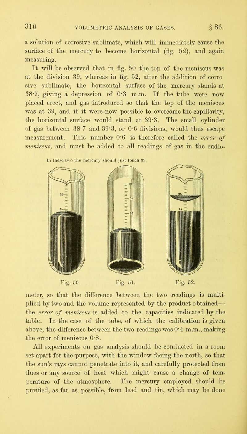 a solution of corrosive sublimate, which will immediately cause the surface of the mercury to become horizontal (fig. 52), and again measuring. It will be observed that in fig. 50 the top of the meniscus was at the division 39, whereas in fig. 52, after the addition of corro sive sublimate, the horizontal surface of the mercury stands at 38*7, giving a depression of 0*3 m.m. If the tube were now placed erect, and gas introduced so that the top of the meniscus was at 39, and if it were now possible to overcome the capillarity, the horizontal surface would stand at 39*3. The small cylinder of gas between 38-7 and 39’3, or O'6 divisions, would thus escape measurement. This number O'6 is therefore called the error of meniscus, and must be added to all readings of gas in the eudio- In these two the mercury should just touch 39. Fig. 50. Fig. 51. Fig. 52. meter, so that the difference between the two readings is multi- plied by two and the volume represented by the product obtained— the error of meniscus is added to the capacities indicated by the table. In the case of the tube, of which the calibration is given above, the difference between the two readings was 04 m.m., making the error of meniscus 08. All experiments on gas analysis should be conducted in a room set apart for the purpose, with the window facing the north, so that the sun’s rays cannot penetrate into it, and carefully protected from flues or any source of heat which might cause a change of tem- perature of the atmosphere. The mercury employed should be purified, as far as possible, from lead and tin, which may be done