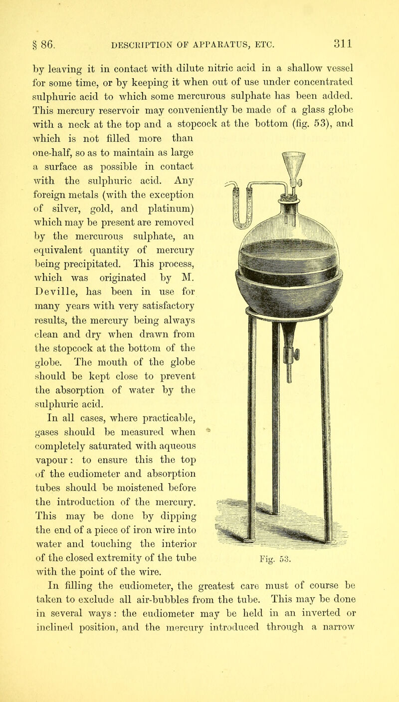 by leaving it in contact with dilute nitric acid in a shallow vessel for some time, or by keeping it when out of use under concentrated sulphuric acid to which some mercurous sulphate has been added. This mercury reservoir may conveniently be made of a glass globe with a neck at the top and a stopcock at the bottom (fig. 53), and which is not filled more than one-half, so as to maintain as large a surface as possible in contact with the sulphuric acid. Any foreign metals (with the exception of silver, gold, and platinum) which may be present are removed by the mercurous sulphate, an equivalent quantity of mercury being precipitated. This process, which was originated by M. Deville, has been in use for many years with very satisfactory results, the mercury being always clean and dry when drawn from the stopcock at the bottom of the globe. The mouth of the globe should be kept close to prevent the absorption of water by the sulphuric acid. In all cases, where practicable, gases should be measured when completely saturated with aqueous vapour: to ensure this the top of the eudiometer and absorption tubes should be moistened before the introduction of the mercury. This may be done by dipping the end of a piece of iron wire into water and touching the interior of the closed extremity of the tube with the point of the wire. In filling the eudiometer, the greatest care must of course be taken to exclude all air-bubbles from the tube. This may be done in several ways : the eudiometer may be held in an inverted or inclined position, and the mercury introduced through a narrow Fig. 53.