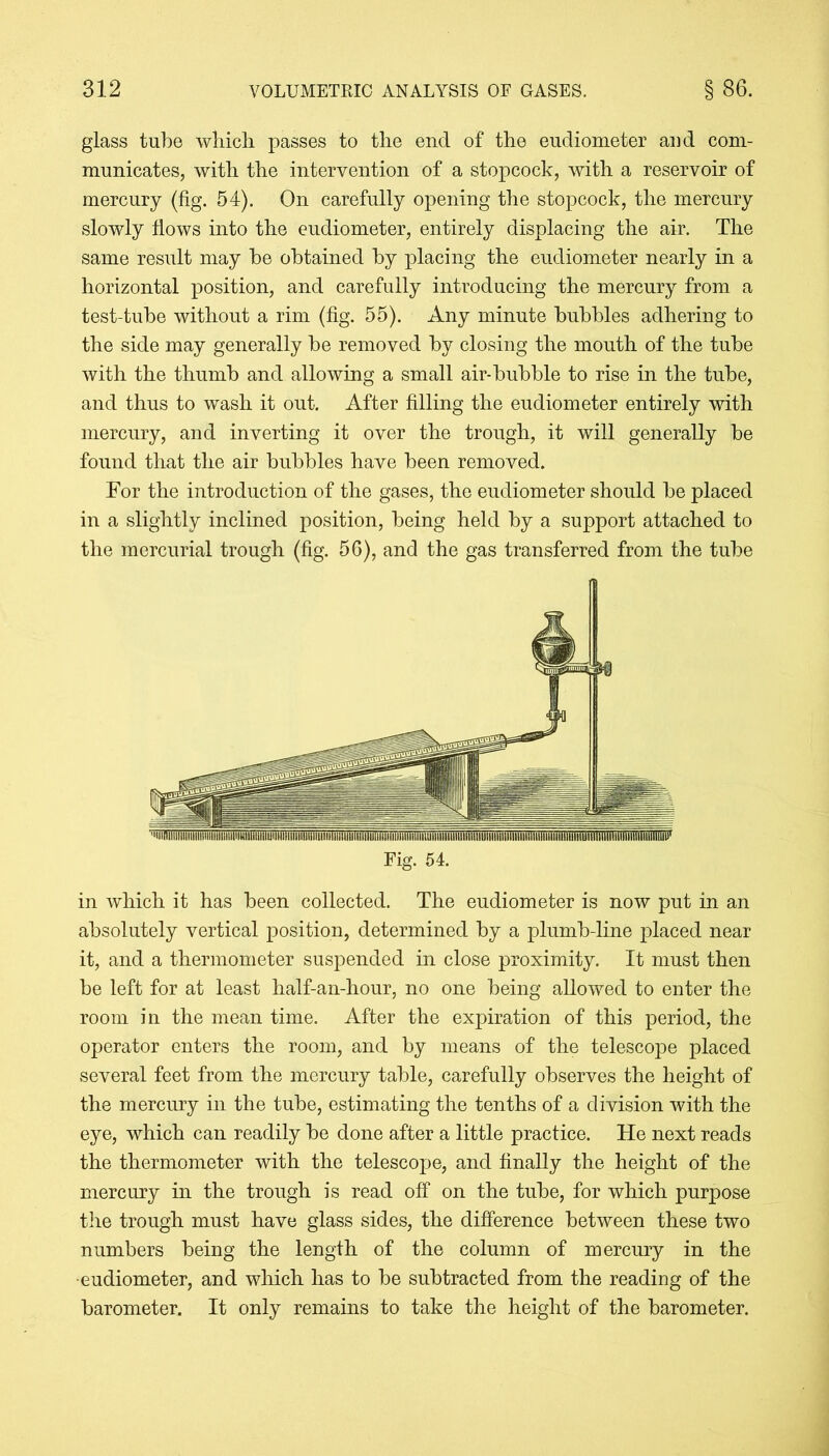 glass tube which passes to the end of the eudiometer and com- municates, with the intervention of a stopcock, with a reservoir of mercury (fig. 54). On carefully opening the stopcock, the mercury slowly flows into the eudiometer, entirely displacing the air. The same result may be obtained by placing the eudiometer nearly in a horizontal position, and carefully introducing the mercury from a test-tube without a rim (fig. 55). Any minute bubbles adhering to the side may generally be removed by closing the mouth of the tube with the thumb and allowing a small air-bubble to rise in the tube, and thus to wash it out. After filling the eudiometer entirely with mercury, and inverting it over the trough, it will generally be found that the air bubbles have been removed. For the introduction of the gases, the eudiometer should be placed in a slightly inclined position, being held by a support attached to the mercurial trough (fig. 56), and the gas transferred from the tube Fig. 54. in which it has been collected. The eudiometer is now put in an absolutely vertical position, determined by a plumb-line placed near it, and a thermometer suspended in close proximity. It must then be left for at least half-an-hour, no one being allowed to enter the room in the mean time. After the expiration of this period, the operator enters the room, and by means of the telescope placed several feet from the mercury table, carefully observes the height of the mercury in the tube, estimating the tenths of a division with the eye, which can readily be done after a little practice. He next reads the thermometer with the telescope, and finally the height of the mercury in the trough is read off on the tube, for which purpose the trough must have glass sides, the difference between these two numbers being the length of the column of mercury in the eudiometer, and which has to be subtracted from the reading of the barometer. It only remains to take the height of the barometer.