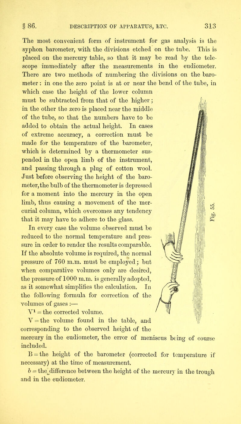 The most convenient form of instrument for gas analysis is the syphon barometer, with the divisions etched on the tube. This is placed on the mercury table, so that it may be read by the tele- scope immediately after the measurements in the eudiometer. There are two methods of numbering the divisions on the baro- meter : in one the zero point is at or near the bend of the tube, in which case the height of the lower column must be subtracted from that of the higher; in the other the zero is placed near the middle of the tube, so that the numbers have to be added to obtain the actual height. In cases of extreme accuracy, a correction must be made for the temperature of the barometer, which is determined by a thermometer sus- pended in the open limb of the instrument, and passing through a plug of cotton wool. Just before observing the height of the baro- meter, the bulb of the thermometer is depressed for a moment into the mercury in the open limb, thus causing a movement of the mer- that it may have to adhere to the glass. In every case the volume observed must be reduced to the normal temperature and pres- sure in order to render the results comparable. If the absolute volume is required, the normal pressure of 760 m.m. must be employed; but when comparative volumes only are desired, the pressure of 1000 m.m. is generally adopted, as it somewhat simplifies the calculation. In the following formula for correction of the volumes of gases :— V1 = the corrected volume. Y = the volume found in the table, and corresponding to the observed height of the mercury in the eudiometer, the error of meniscus being of course included. B = the height of the barometer (corrected for temperature if necessary) at the time of measurement. b - the^difference between the height of the mercury in the trough and in the eudiometer.