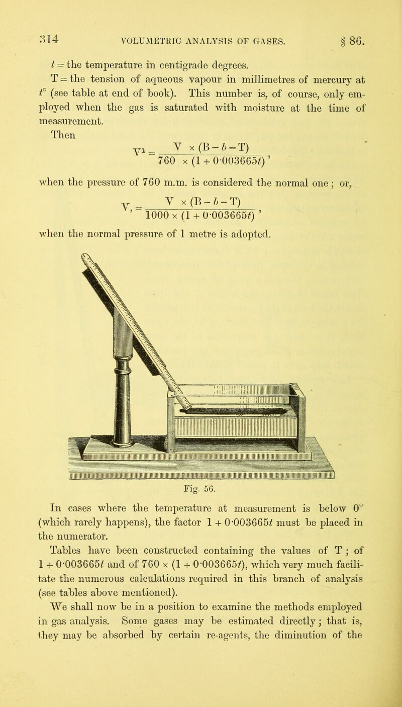 t = the temperature in centigrade degrees. T = the tension of aqueous vapour in millimetres of mercury at t° (see table at end of book). This number is, of course, only em- ployed when the gas is saturated with moisture at the time of measurement. Then yi __ V x (B — b — T) 760 x (1 + 0-003665*)’ when the pressure of 760 m.m. is considered the normal one; or, y_ V x (B - & — T) ’ 1000 x (l + 0*003665f) ’ when the normal pressure of 1 metre is adopted. Fig. 56. In cases where the temperature at measurement is below 0° (which rarely happens), the factor 1 + 0*003665^ must be placed in the numerator. Tables have been constructed containing the values of T ; of 1 + 0*003665^ and of 760 x (1 + 0-003665Q, which very much facili- tate the numerous calculations required in this branch of analysis (see tables above mentioned). We shall now be in a position to examine the methods employed in gas analysis. Some gases may be estimated directly; that is, they may be absorbed by certain re-agents, the diminution of the