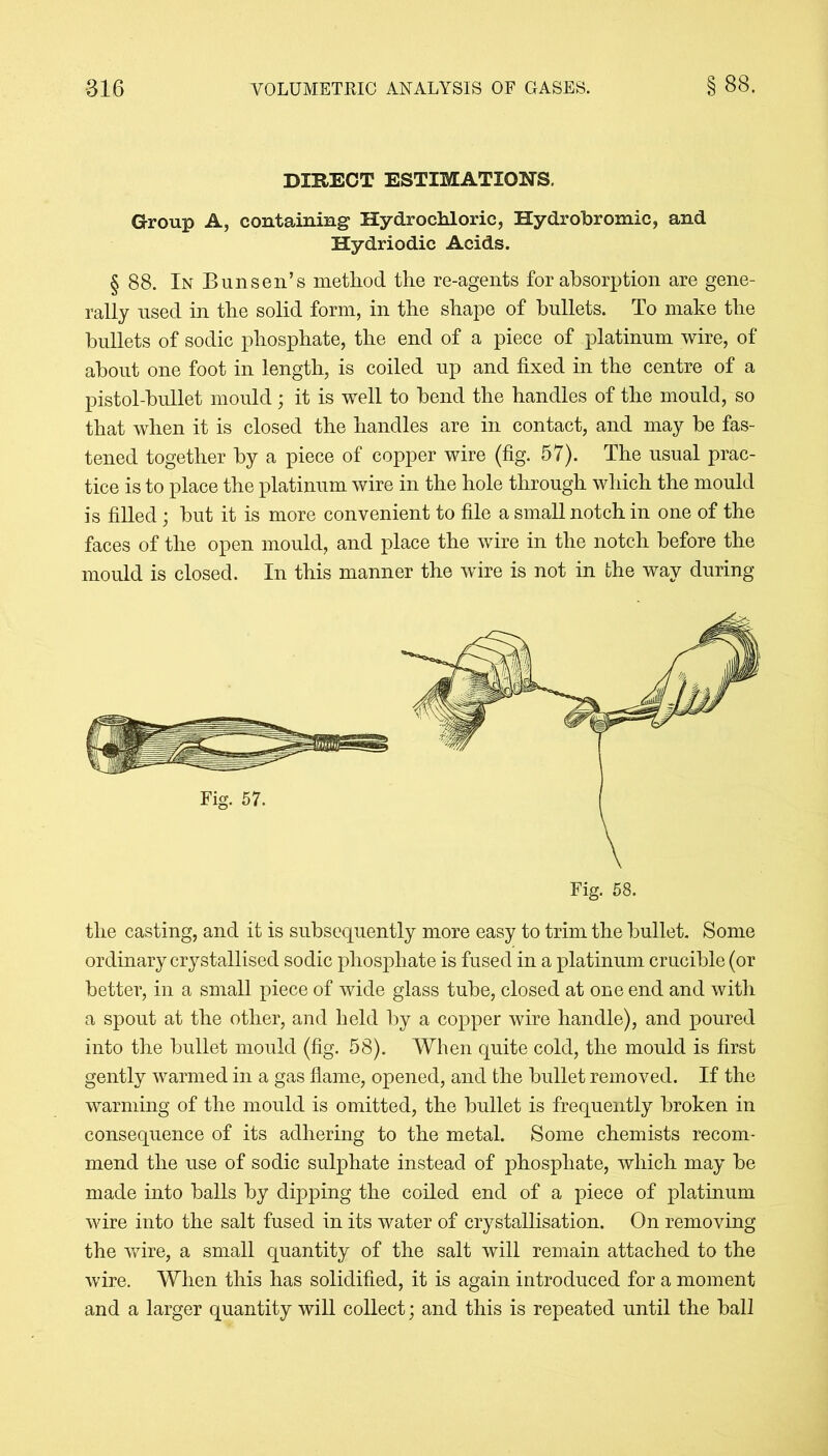 DIRECT ESTIMATIONS. Group A, containing Hydrochloric, Hydrobromic, and Hydriodic Acids. § 88. In Bunsen’s method the re-agents for absorption are gene- rally used in the solid form, in tbe shape of bullets. To make the bullets of sodic phosphate, the end of a piece of platinum wire, of about one foot in length, is coiled up and fixed in the centre of a pistol-bullet mould; it is well to bend the handles of the mould, so that when it is closed the handles are in contact, and may be fas- tened together by a piece of copper wire (fig. 57). The usual prac- tice is to place the platinum wire in the hole through which the mould is filled; but it is more convenient to file a small notch in one of the faces of the open mould, and place the wire in the notch before the mould is closed. In this manner the wire is not in the way during the casting, and it is subsequently more easy to trim the bullet. Some ordinary crystallised sodic phosphate is fused in a platinum crucible (or better, in a small piece of wide glass tube, closed at one end and with a spout at the other, and held by a copper wire handle), and poured into the bullet mould (fig. 58). When quite cold, the mould is first gently warmed in a gas flame, opened, and the bullet removed. If the warming of the mould is omitted, the bullet is frequently broken in consequence of its adhering to the metal. Some chemists recom- mend the use of sodic sulphate instead of phosphate, which may be made into balls by dipping the coiled end of a piece of platinum wire into the salt fused in its water of crystallisation. On removing the wire, a small quantity of the salt will remain attached to the wire. When this has solidified, it is again introduced for a moment and a larger quantity will collect; and this is repeated until the ball