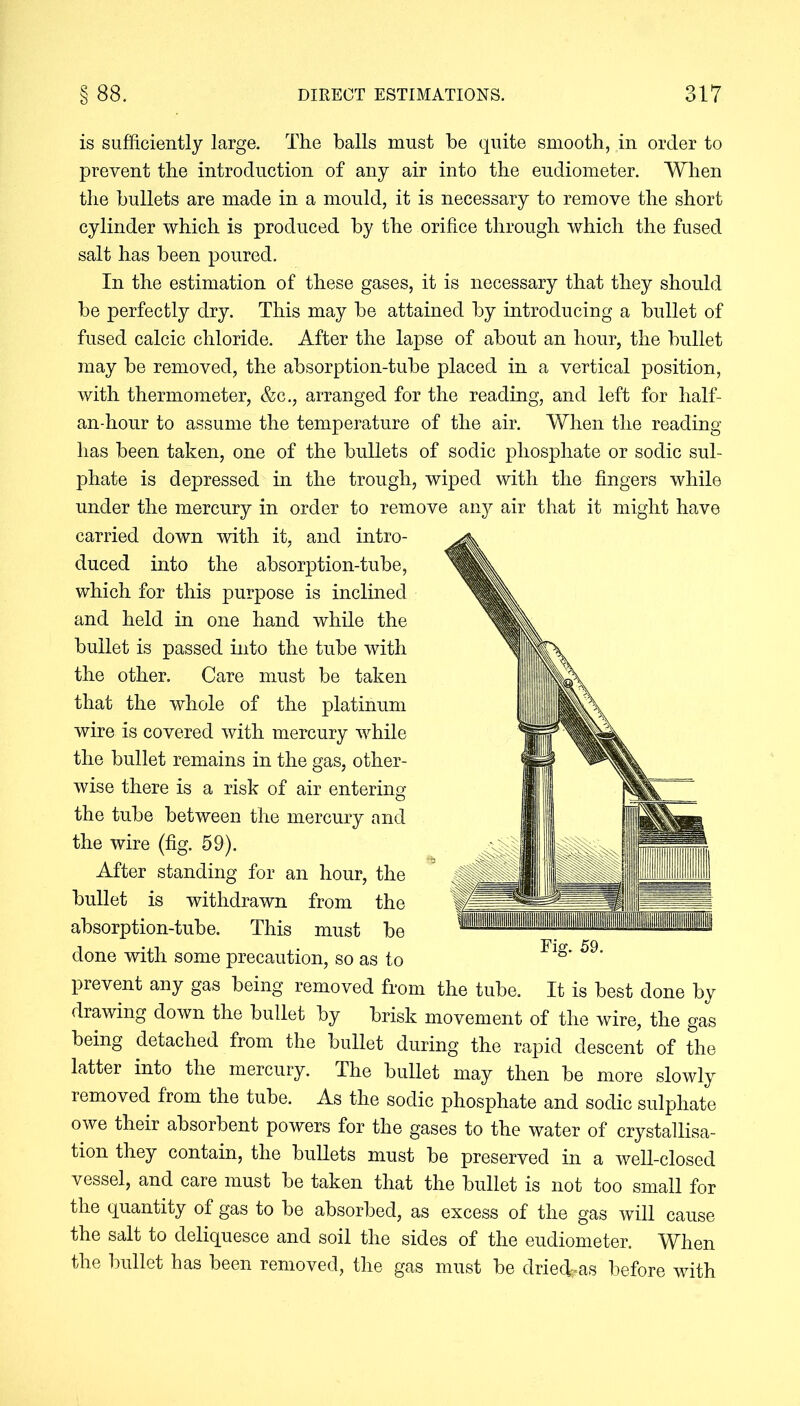 is sufficiently large. The balls must be quite smooth, in order to prevent the introduction of any air into the eudiometer. When the bullets are made in a mould, it is necessary to remove the short cylinder which is produced by the orifice through which the fused salt has been poured. In the estimation of these gases, it is necessary that they should be perfectly dry. This may be attained by introducing a bullet of fused calcic chloride. After the lapse of about an hour, the bullet may be removed, the absorption-tube placed in a vertical position, with thermometer, &c., arranged for the reading, and left for half- an-hour to assume the temperature of the air. When the reading has been taken, one of the bullets of sodic phosphate or sodic sul- phate is depressed in the trough, wiped with the fingers while under the mercury in order to remove any air that it might have carried down with it, and intro- duced into the absorption-tube, which for this purpose is inclined and held in one hand while the bullet is passed into the tube with the other. Care must be taken that the whole of the platinum wire is covered with mercury while the bullet remains in the gas, other- wise there is a risk of air entering the tube between the mercury and the wire (fig. 59). After standing for an hour, the bullet is withdrawn from the absorption-tube. This must be done with some precaution, so as to prevent any gas being removed from the tube. It is best done by drawing down the bullet by brisk movement of the wire, the gas being detached from the bullet during the rapid descent of the latter into the mercury. The bullet may then be more slowly removed from the tube. As the sodic phosphate and sodic sulphate owe their absorbent powers for the gases to the water of crystallisa- tion they contain, the bullets must be preserved in a well-closed vessel, and care must be taken that the bullet is not too small for the quantity of gas to be absorbed, as excess of the gas will cause the salt to deliquesce and soil the sides of the eudiometer. When the bullet has been removed, the gas must be dried^as before with