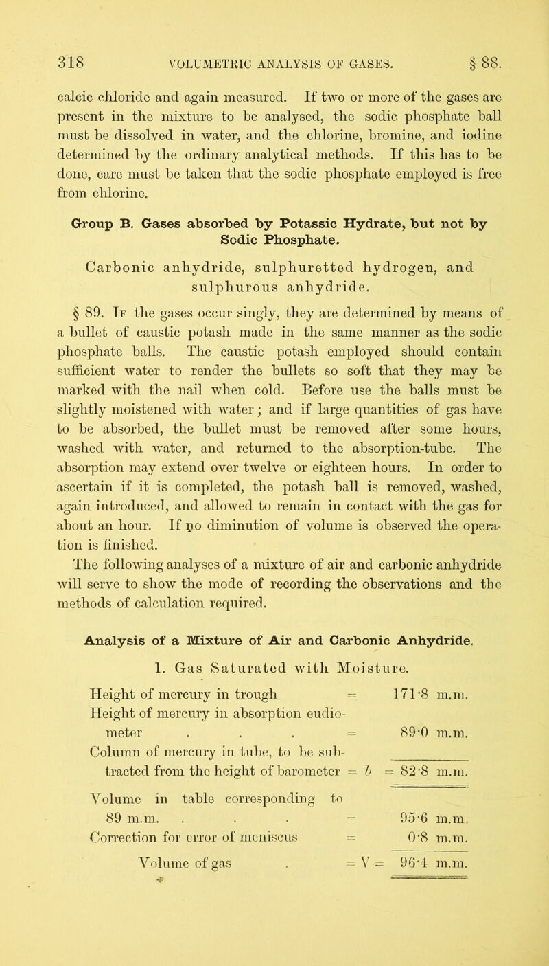 calcic chloride and again measured. If two or more of the gases are present in the mixture to he analysed, the sodic phosphate hall must he dissolved in water, and the chlorine, bromine, and iodine determined hy the ordinary analytical methods. If this has to he done, care must he taken that the sodic phosphate employed is free from chlorine. Group B. Gases absorbed by Potassic Hydrate, but not by Sodic Phosphate. Carbonic anhydride, sulphuretted hydrogen, and sulphurous anhydride. § 89. If the gases occur singly, they are determined hy means of a bullet of caustic potash made in the same manner as the sodic phosphate halls. The caustic potash employed should contain sufficient water to render the bullets so soft that they may he marked with the nail when cold. Before use the halls must he slightly moistened with water; and if large quantities of gas have to he absorbed, the bullet must he removed after some hours, washed with water, and returned to the absorption-tube. The absorption may extend over twelve or eighteen hours. In order to ascertain if it is completed, the potash hall is removed, washed, again introduced, and allowed to remain in contact with the gas for about an hour. If no diminution of volume is observed the opera- tion is finished. The following analyses of a mixture of air and carbonic anhydride will serve to show the mode of recording the observations and the methods of calculation required. Analysis of a Mixture of Air and Carbonic Anhydride, 1. Gas Saturated with Moisture. Height of mercury in trough Height of mercury in absorption eudio meter Column of mercury in tube, to be sub Volume in table corresponding to 89 m.m. ... = 95-6 m.m. Correction for error of meniscus = 0'8 m.m. Volume of gas . =V= 96-4 m.m. - 171-8 m.m. 89-0 m.m.