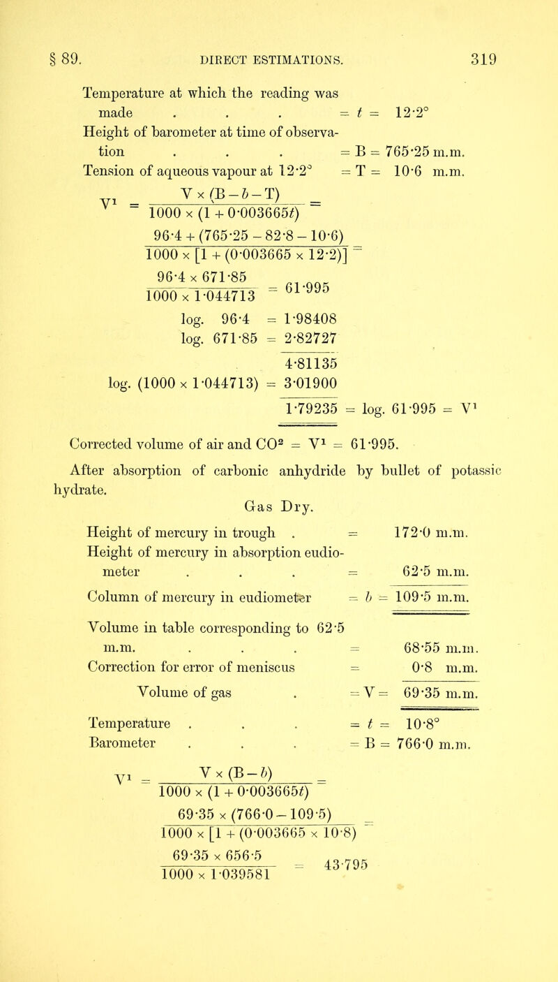 Temperature at which the reading was made . . . - t = 12'2° Height of barometer at time of observa- tion . . . = B = 765-25 in.m. Tension of aqueous vapour at 12-2° - T = 10‘6 m.m. _ V x (B — 5 — T) _ ” 1000 X (1 + 0-0036650 96-4+ (765-25 -82-8- 10-6) 1000 x [1 + (0-003665 x 12*2)] = 96-4 x 671-85 1000 x 1-044713 “ 61’995 log. 96-4 = 1-98408 log. 671-85 = 2-82727 4-81135 log. (1000 x 1-044713) = 3-01900 1-79235 - log. 61-995 = V1 Corrected volume of air and CO2 = V1 = 61-995. After absorption of carbonic anhydride by bullet of potassic hydrate. Gas Dry. Height of mercury in trough . — 172-0 m.m. Height of mercury in absorption eudio- meter . . . = 62*5 m.m. Column of mercury in eudiometer = b — 109*5 m.m. Volume in table corresponding to 62-5 m.m. . 68*55 m.m. Correction for error of meniscus = 0’8 m.m. Volume of gas Temperature Barometer = V = 69-35 m.m. = t = 10-8° = B == 766-0 m.m. Vx (B-b) 1000 x (1 + 0-003665*) 69-35 x (766-0-109-5) 1000 x[l +(0-003665 x 10-8) 69-35 x 656-5 1000 x 1-039581 43-795