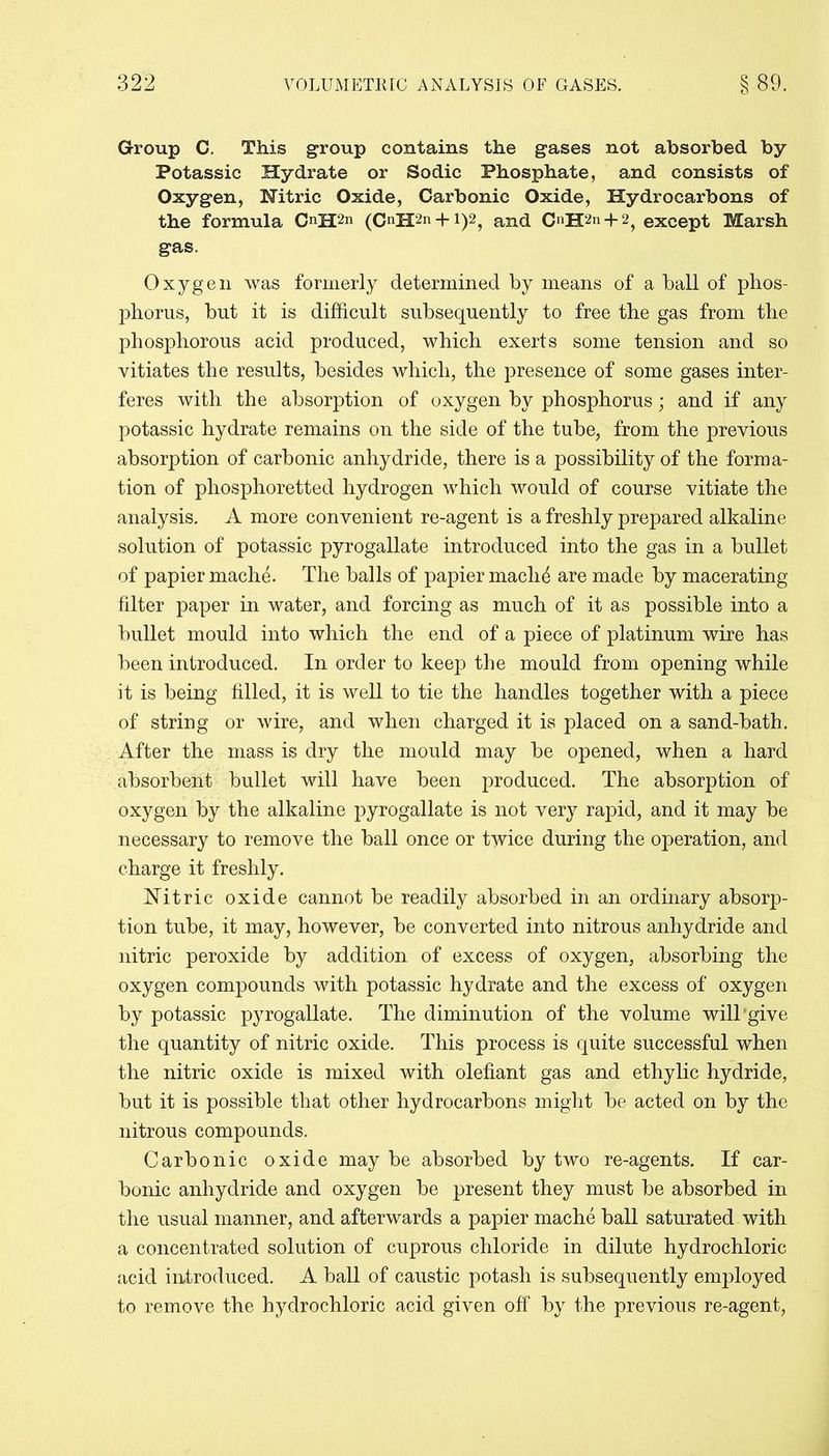 Group C. This group contains the gases not absorbed by Potassic Hydrate or Sodic Phosphate, and consists of Oxygen, Nitric Oxide, Carbonic Oxide, Hydrocarbons of the formula OH2n (C«H2n + i)2? and C«H2n + 2) except Marsh gas. Oxygen was formerly determined by means of a ball of phos- phorus, hut it is difficult subsequently to free the gas from the phosphorous acid produced, which exerts some tension and so vitiates the results, besides which, the presence of some gases inter- feres with the absorption of oxygen by phosphorus; and if any potassic hydrate remains on the side of the tube, from the previous absorption of carbonic anhydride, there is a possibility of the forma- tion of phosphoretted hydrogen which would of course vitiate the analysis. A more convenient re-agent is a freshly prepared alkaline solution of potassic pyrogallate introduced into the gas in a bullet of papier mache. The balls of papier maclffi are made by macerating filter paper in water, and forcing as much of it as possible into a bullet mould into which the end of a piece of platinum wire has been introduced. In order to keep the mould from opening while it is being filled, it is well to tie the handles together with a piece of string or wire, and when charged it is placed on a sand-bath. After the mass is dry the mould may be opened, when a hard absorbent bullet will have been produced. The absorption of oxygen by the alkaline pyrogallate is not very rapid, and it may be necessary to remove the ball once or twice during the operation, and charge it freshly. Nitric oxide cannot be readily absorbed in an ordinary absorp- tion tube, it may, however, be converted into nitrous anhydride and nitric peroxide by addition of excess of oxygen, absorbing the oxygen compounds with potassic hydrate and the excess of oxygen by potassic pyrogallate. The diminution of the volume will give the quantity of nitric oxide. This process is quite successful when the nitric oxide is mixed with olefiant gas and ethylic hydride, but it is possible that other hydrocarbons might be acted on by the nitrous compounds. Carbonic oxide may be absorbed by two re-agents. If car- bonic anhydride and oxygen be present they must be absorbed in the usual manner, and afterwards a papier mache ball saturated with a concentrated solution of cuprous chloride in dilute hydrochloric acid introduced. A ball of caustic potash is subsequently employed to remove the hydrochloric acid given off by the previous re-agent,