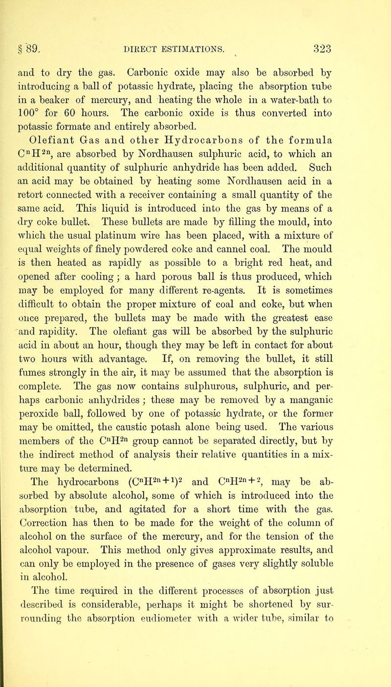 and to dry the gas. Carbonic oxide may also be absorbed by introducing a ball of potassic hydrate, placing the absorption tube in a beaker of mercury, and heating the whole in a water-bath to 100° for 60 hours. The carbonic oxide is thus converted into potassic formate and entirely absorbed. Olefiant Gas and other Hydrocarbons of the formula CnH2n, are absorbed by Nordhausen sulphuric acid, to which an additional quantity of sulphuric anhydride has been added. Such an acid may be obtained by heating some Nordliausen acid in a retort connected with a receiver containing a small quantity of the same acid. This liquid is introduced into the gas by means of a dry coke bullet. These bullets are made by filling the mould, into which the usual platinum wire has been placed, with a mixture of equal weights of finely powdered coke and cannel coal. The mould is then heated as rapidly as possible to a bright red heat, and opened after cooling; a hard porous ball is thus produced, which may be employed for many different re-agents. It is sometimes difficult to obtain the proper mixture of coal and coke, but when once prepared, the bullets may be made with the greatest ease and rapidity. The olefiant gas will be absorbed by the sulphuric acid in about an hour, though they may be left in contact for about two hours with advantage. If, on removing the bullet, it still fumes strongly in the air, it may be assumed that the absorption is complete. The gas now contains sulphurous, sulphuric, and per- haps carbonic anhydrides; these may be removed by a manganic peroxide ball, followed by one of potassic hydrate, or the former may be omitted, the caustic potash alone being used. The various members of the CnH2n group cannot be separated directly, but by the indirect method of analysis their relative quantities in a mix- ture may be determined. The hydrocarbons (CnH2n + 1)2 and CnH2n + 2, may be ab- sorbed by absolute alcohol, some of which is introduced into the absorption tube, and agitated for a short time with the gas. Correction has then to be made for the weight of the column of alcohol on the surface of the mercury, and for the tension of the alcohol vapour. This method only gives approximate results, and can only be employed in the presence of gases very slightly soluble in alcohol. The time required in the different processes of absorption just described is considerable, perhaps it might be shortened by sur- rounding the absorption eudiometer with a wider tube, similar to