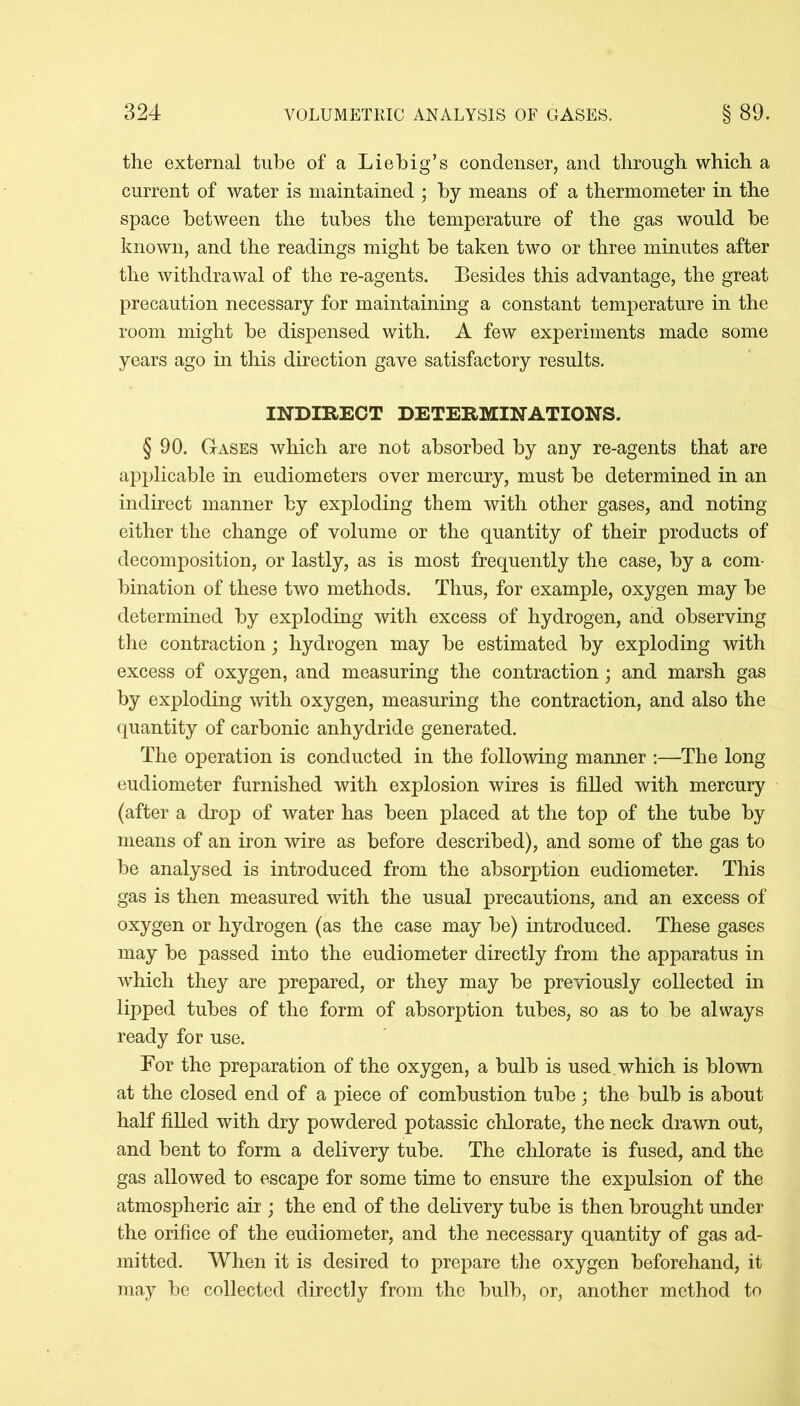 the external tube of a Liebig’s condenser, and through which a current of water is maintained ; by means of a thermometer in the space between the tubes the temperature of the gas would be known, and the readings might be taken two or three minutes after the withdrawal of the re-agents. Besides this advantage, the great precaution necessary for maintaining a constant temperature in the room might be dispensed with. A few experiments made some years ago in this direction gave satisfactory results. INDIRECT DETERMINATIONS. § 90. Gases which are not absorbed by any re-agents that are applicable in eudiometers over mercury, must be determined in an indirect manner by exploding them with other gases, and noting either the change of volume or the quantity of their products of decomposition, or lastly, as is most frequently the case, by a com- bination of these two methods. Thus, for example, oxygen may be determined by exploding with excess of hydrogen, and observing the contraction; hydrogen may be estimated by exploding with excess of oxygen, and measuring the contraction; and marsh gas by exploding with oxygen, measuring the contraction, and also the quantity of carbonic anhydride generated. The operation is conducted in the following manner :—The long eudiometer furnished with explosion wires is filled with mercury (after a drop of water has been placed at the top of the tube by means of an iron wire as before described), and some of the gas to be analysed is introduced from the absorption eudiometer. This gas is then measured with the usual precautions, and an excess of oxygen or hydrogen (as the case may be) introduced. These gases may be passed into the eudiometer directly from the apparatus in which they are prepared, or they may be previously collected in lipped tubes of the form of absorption tubes, so as to be always ready for use. For the preparation of the oxygen, a bulb is used which is blown at the closed end of a piece of combustion tube; the bulb is about half filled with dry powdered potassic chlorate, the neck drawn out, and bent to form a delivery tube. The chlorate is fused, and the gas allowed to escape for some time to ensure the expulsion of the atmospheric air ; the end of the delivery tube is then brought under the orifice of the eudiometer, and the necessary quantity of gas ad- mitted. When it is desired to prepare the oxygen beforehand, it may be collected directly from the bulb, or, another method to