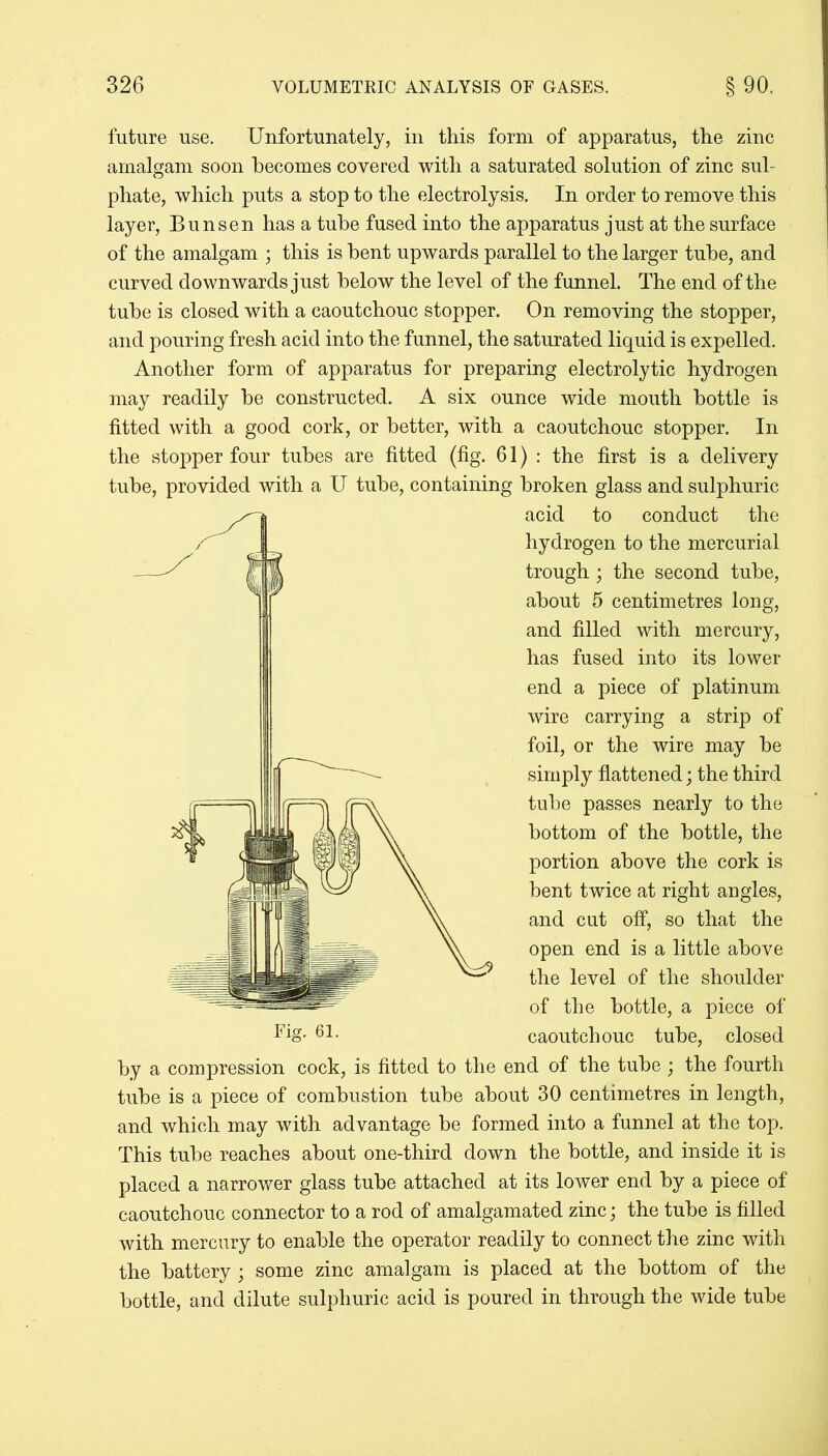 future use. Unfortunately, in this form of apparatus, the zinc amalgam soon becomes covered with a saturated solution of zinc sul- phate, which puts a stop to the electrolysis. In order to remove this layer, Bunsen has a tube fused into the apparatus just at the surface of the amalgam ; this is bent upwards parallel to the larger tube, and curved downwards just below the level of the funnel. The end of the tube is closed with a caoutchouc stopper. On removing the stopper, and pouring fresh acid into the funnel, the saturated liquid is expelled. Another form of apparatus for preparing electrolytic hydrogen may readily be constructed. A six ounce wide mouth bottle is fitted with a good cork, or better, with a caoutchouc stopper. In the stopper four tubes are fitted (fig. 61): the first is a delivery tube, provided with a U tube, containing broken glass and sulphuric acid to conduct the hydrogen to the mercurial trough; the second tube, about 5 centimetres long, and filled with mercury, has fused into its lower end a piece of platinum wire carrying a strip of foil, or the wire may be simply flattened; the third tube passes nearly to the bottom of the bottle, the portion above the cork is bent twice at right angles, and cut off, so that the open end is a little above the level of the shoulder of the bottle, a piece of caoutchouc tube, closed by a compression cock, is fitted to the end of the tube; the fourth tube is a piece of combustion tube about 30 centimetres in length, and which may with advantage be formed into a funnel at the top. This tube reaches about one-third down the bottle, and inside it is placed a narrower glass tube attached at its lower end by a piece of caoutchouc connector to a rod of amalgamated zinc; the tube is filled with mercury to enable the operator readily to connect the zinc with the battery; some zinc amalgam is placed at the bottom of the bottle, and dilute sulphuric acid is poured in through the wide tube