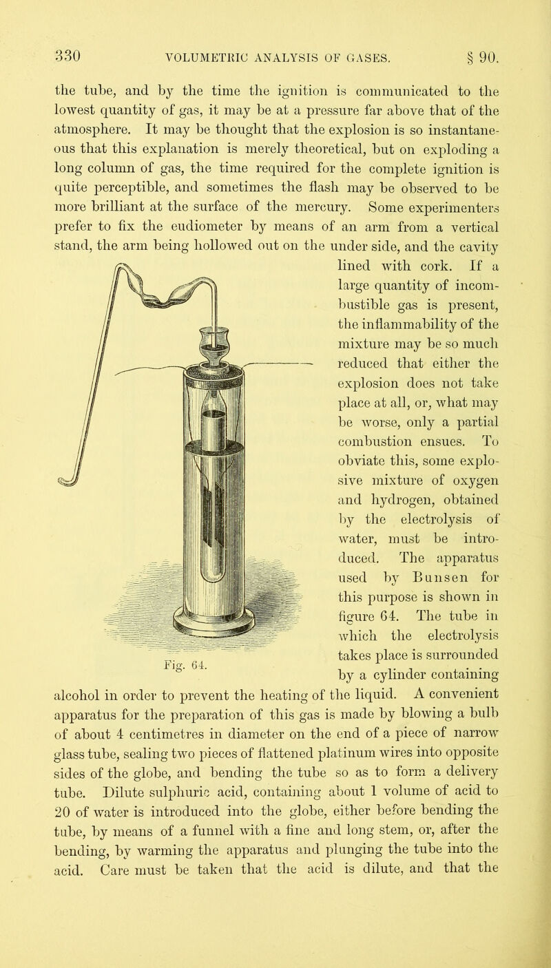 the tube, and by the time the ignition is communicated to the lowest quantity of gas, it may be at a pressure far above that of the atmosphere. It may be thought that the explosion is so instantane- ous that this explanation is merely theoretical, but on exploding a long column of gas, the time required for the complete ignition is quite perceptible, and sometimes the flash may be observed to be more brilliant at the surface of the mercury. Some experimenters prefer to fix the eudiometer by means of an arm from a vertical stand, the arm being hollowed out on the under side, and the cavity lined with cork. If a large quantity of incom- bustible gas is present, the inflammability of the mixture may be so much —- reduced that either the explosion does not take place at all, or, what may be worse, only a partial combustion ensues. To obviate this, some explo- sive mixture of oxygen and hydrogen, obtained by the electrolysis of water, must be intro- duced. The apparatus used by Bunsen for this purpose is shown in figure 64. The tube in which the electrolysis takes place is surrounded by a cylinder containing alcohol in order to prevent the heating of the liquid. A convenient apparatus for the preparation of this gas is made by blowing a bulb of about 4 centimetres in diameter on the end of a piece of narrow glass tube, sealing two pieces of flattened platinum wires into opposite sides of the globe, and bending the tube so as to form a delivery tube. Dilute sulphuric acid, containing about 1 volume of acid to 20 of water is introduced into the globe, either before bending the tube, by means of a funnel with a fine and long stem, or, after the bending, by warming the apparatus and plunging the tube into the acid. Care must be taken that the acid is dilute, and that the