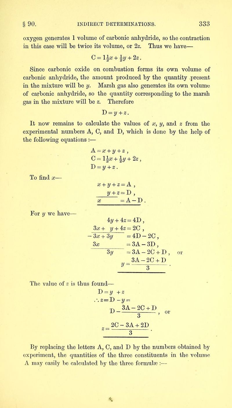 oxygen generates 1 volume of carbonic anhydride, so the contraction in this case will be twice its volume, or 2z. Thus we have— C = ljjX + \y + 2^. Since carbonic oxide on combustion forms its own volume of carbonic anhydride, the amount produced by the quantity present in the mixture will be y. Marsh gas also generates its own volume of carbonic anhydride, so the quantity corresponding to the marsh gas in the mixture will be z. Therefore ~D = y + z. It now remains to calculate the values of x, y, and z from the experimental numbers A, C, and D, which is done by the help of the following equations :— A = x + y + z, C = l\x + ^y + 2z, D = y + z . To find x— x + y + z = A , y + z = D , x - A — D . For y we have— iy + iz = 4D , 3x + y + iz = 2C, -3x+‘dy = 4D - 2C , 3x = 3 A — 3D , 3y — 3A — 2C + D , or 3A-2C + D y = 3 • The value of z is thus found— D = ?/ +2: .’.z = D -y = -n_3A-2C + D 3 2C-3A + 2D or By replacing the letters A, C, and D by the numbers obtained by experiment, the quantities of the three constituents in the volume A may easily be calculated by the three formulae :—